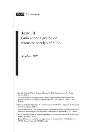 Cadernos
Texto III
Guia sobre a gestão de
riscos no serviço público
Stephen Hill
ENAP
© Canada School of Public Service, A Primer On Risk Management in The Public
Service, (2001).
All rights reserved. This publication has been reproduced and translated with the
permission of the Canada School of Public Service (2006), Ottawa, Ontario K1N 6Z2
Canada.
© École de la fonction publique du Canada, Guide d’introduction à la gestion du risque dans
la fonction publique, (2001).
Tous droits reserves. Cette publication a été reproduite et traduite avec la permission de
l’École de la fonction publique du Canada, (2006), Ottawa, Ontario K1N 6Z2 Canada.
© ENAP Escola Nacional de Administração Pública, Uma exploração inicial da literatura
sobre a inovação, (2000).
Esta publicação foi traduzida com a permissão do Canada School of Public Service
(2006), Ottawa, Ontario K1N 6Z2 Canadá.
 