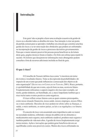 37
Introdução
Este guia* não se propõe a fazer uma avaliação exaustiva da gestão de
riscos ou a abordar todos os detalhes do tema. Sua intenção é criar um ponto
de partida comum para se aprender e trabalhar em cima do que constitui uma boa
gestão de riscos e se ter uma noção dos obstáculos que podem ser enfrentados
na incorporação da gestão de riscos a processos decisórios governamentais.
Para que o maior número possível de pessoas possa beneficiar-se da leitura
deste guia, jargões técnicos foram evitados e foi feito um esforço para mantê-lo
sucinto. Os leitores que desejarem ter informações mais abrangentes podem
consultar a lista de recursos adicionais incluída no final do guia.
O que é risco?
O Conselho do Tesouro definiu risco como “a incerteza em torno
de eventos e resultados futuros. Trata-se da expressão da probabilidade e do
impacto de um evento que pode influenciar a consecução dos objetivos de
uma organização” (SECRETARIA DO CONSELHO DO TESOURO, 2001). Risco, portanto,
é a probabilidade de que um evento, seja ele bom ou mau, ocorra no futuro.
Freqüentemente enfocamos o aspecto negativo do risco (por exemplo, ser
morto, perder dinheiro, ser humilhado, etc.), mas é importante lembrar que o
risco inclui tanto eventos positivos como negativos.
O risco reflete coisas futuras com as quais estamos preocupados,
como nossa situação financeira, nossa saúde, nossos empregos, nossos filhos
ou o meio ambiente. Decisões de risco podem ter efeito sobre as finanças, a
saúde, o meio ambiente, os outros países, as leis e as regulações e os futuros
políticos.
O conceito de risco vem assumindo uma importância cada vez maior
na sociedade moderna, refletindo o desejo do público de ter alimentos e
medicamentos mais seguros, meio ambiente saudável, produtos mais seguros e
também padrões de vida mais altos.Agestão de riscos freqüentemente exige
meios-termos. Ações e inovações que podem gerar benefícios devem ser
equilibradas contra seus possíveis custos. Muitos dos riscos enfrentados na
 