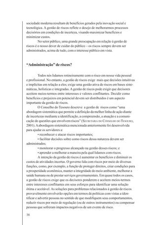 38
sociedade moderna resultam de benefícios gerados pela inovação social e
tecnológica. A gestão de riscos reflete o desejo de melhorarmos processos
decisórios em condições de incerteza, visando maximizar benefícios e
minimizar custos.
No setor público, uma grande preocupação em relação à gestão de
riscos é o nosso dever de cuidar do público – os riscos sempre devem ser
administrados, acima de tudo, com o interesse público em vista.
“Administração” de riscos?
Todos nós lidamos rotineiramente com o risco em nossa vida pessoal
e profissional. No entanto, a gestão de riscos exige mais que decisões intuitivas
e implícitas em relação a eles; exige uma gestão ativa de riscos em bases siste-
máticas, holísticas e integradas. A gestão de riscos pode exigir que decisores
aceitem meios-termos entre interesses e valores conflitantes. Decidir como
benefícios e prejuízos em potencial devem ser distribuídos é um aspecto
importante da gestão de riscos.
O Conselho do Tesouro descreve a gestão de riscos como “uma
abordagem sistemática que permite a definição da melhor linha de ação diante
de incertezas mediante a identificação, a compreensão, a atuação e a comuni-
cação de questões que envolvem riscos” (SECRETARIA DO CONSELHO DO TESOURO,
2001).Aabordagem sistemática mencionada anteriormente foi desenvolvida
para ajudar os servidores a:
• reconhecer e atacar riscos importantes;
• facilitar decisões sobre como riscos dessa natureza devem ser
administrados;
• monitorar o progresso alcançado na gestão desses riscos; e
• aprender a melhorar a maneira pela qual lidamos com riscos.
A intenção da gestão de riscos é aumentar os benefícios e diminuir os
custos de atividades incertas. O governo lida com riscos por meio de diversas
funções, como, por exemplo, a função de proteger direitos, criar condições para
a prosperidade econômica, manter a integridade do meio ambiente, melhorar a
saúde humana ou de prestar serviços governamentais. Em quase todos os casos,
a gestão de riscos exige que os decisores ponderem e aceitem meios-termos
entre interesses conflitantes em seus esforços para identificar uma solução
ótima e aceitável. As soluções para problemas relacionados à gestão de riscos
provavelmente envolverão opções em termos de políticas com vistas a iden-
tificar e advertir pessoas no sentido de que modifiquem seus comportamentos,
reduzir riscos por meio de regulação (ou de outros instrumentos) ou compensar
pessoas que sofreram impactos negativos de um evento de risco.
 