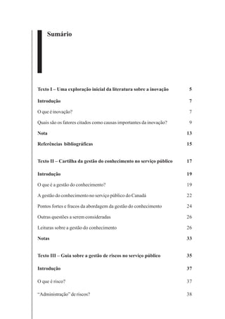 3
Sumário
Texto I – Uma exploração inicial da literatura sobre a inovação 5
Introdução 7
O que é inovação? 7
Quais são os fatores citados como causas importantes da inovação? 9
Nota 13
Referências bibliográficas 15
Texto II – Cartilha da gestão do conhecimento no serviço público 17
Introdução 19
O que é a gestão do conhecimento? 19
A gestão do conhecimento no serviço público do Canadá 22
Pontos fortes e fracos da abordagem da gestão do conhecimento 24
Outras questões a serem consideradas 26
Leituras sobre a gestão do conhecimento 26
Notas 33
Texto III – Guia sobre a gestão de riscos no serviço público 35
Introdução 37
O que é risco? 37
“Administração” de riscos? 38
 