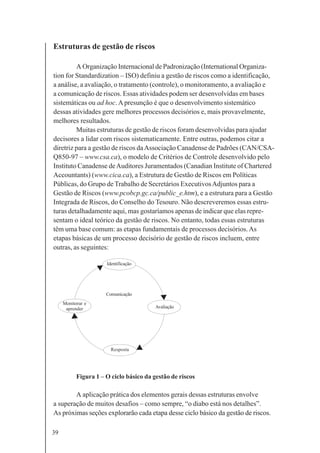 39
Estruturas de gestão de riscos
A Organização Internacional de Padronização (International Organiza-
tion for Standardization – ISO) definiu a gestão de riscos como a identificação,
a análise, a avaliação, o tratamento (controle), o monitoramento, a avaliação e
a comunicação de riscos. Essas atividades podem ser desenvolvidas em bases
sistemáticas ou ad hoc.A presunção é que o desenvolvimento sistemático
dessas atividades gere melhores processos decisórios e, mais provavelmente,
melhores resultados.
Muitas estruturas de gestão de riscos foram desenvolvidas para ajudar
decisores a lidar com riscos sistematicamente. Entre outras, podemos citar a
diretriz para a gestão de riscos daAssociação Canadense de Padrões (CAN/CSA-
Q850-97 – www.csa.ca), o modelo de Critérios de Controle desenvolvido pelo
Instituto Canadense deAuditores Juramentados (Canadian Institute of Chartered
Accountants) (www.cica.ca), a Estrutura de Gestão de Riscos em Políticas
Públicas, do Grupo de Trabalho de Secretários ExecutivosAdjuntos para a
Gestão de Riscos (www.pcobcp.gc.ca/public_e.htm), e a estrutura para a Gestão
Integrada de Riscos, do Conselho do Tesouro. Não descreveremos essas estru-
turas detalhadamente aqui, mas gostaríamos apenas de indicar que elas repre-
sentam o ideal teórico da gestão de riscos. No entanto, todas essas estruturas
têm uma base comum: as etapas fundamentais de processos decisórios.As
etapas básicas de um processo decisório de gestão de riscos incluem, entre
outras, as seguintes:
Figura 1 – O ciclo básico da gestão de riscos
A aplicação prática dos elementos gerais dessas estruturas envolve
a superação de muitos desafios – como sempre, “o diabo está nos detalhes”.
As próximas seções explorarão cada etapa desse ciclo básico da gestão de riscos.
Identificação
Monitorar e
aprender Avaliação
Comunicação
Resposta
 