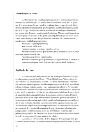 40
Identificação de riscos
A identificação e o reconhecimento de um risco constituem a primeira
etapa de sua administração. Há muitos tipos diferentes de riscos para os quais
nos devemos manter alertas. Uma boa gestão de riscos exige esforço holístico,
interdisciplinar e interministerial, que nos permita identificar uma ampla gama
de riscos. Exige, também, um esforço permanente de sondagem do ambiente
que nos permita detectar e mudar condições de risco. Manter uma lista genérica
de riscos pode-nos ajudar a evitar que riscos em potencial deixem de ser obser-
vados ou sejam esquecidos. Freqüentemente, os riscos são classificados de
acordo com a entidade em risco, como:
• a saúde e a segurança humanas;
• os recursos ambientais;
• as propriedades, os imóveis ou outros ativos;
• as entidades financeiras (por exemplo, taxas de câmbio, taxas de juros,
preços de produtos primários);
• as entidades políticas e a reputação;
• as entidades tecnológicas (por exemplo, o bug do milênio, a Internet); e
• as entidades operacionais (interrupção organizacional, passivos).
Avaliação de riscos
A determinação dos riscos que mais nos preocupam é um exercício que
envolve muitas controvérsias. Slovic (1992, p. 119) afirmou: “Risco efetivo ou
risco objetivo são coisas que não existem”. Ele deixa implícito que o risco não é
algo que está esperando para ser medido independentemente de nossa mentalidade,
cultura, política e visão do mundo – ele é inerentemente subjetivo. Por exemplo,
uma estimativa probabilística de riscos de um cientista, embora baseada em teorias
e informações científicas, pode incluir um julgamento profissional da importância
de alguns resultados, da aceitabilidade da incerteza e assim por diante. Uma esti-
mativa de riscos de um leigo, embora menos sistemática que a de um cientista, é
intuitivamente sofisticada e pode refletir considerações importantes que diferem
das de uma avaliação científica. O ponto essencial é o seguinte: a ciência é uma
ferramenta crucial para se avaliarem a probabilidade e as conseqüências de riscos;
no entanto ela deve ser considerada dentro de uma estrutura social mais ampla,
para podermos compreender que riscos são importantes e aceitáveis para o
público e em que nível. Os formuladores de políticas precisam determinar estima-
tivas de risco que sejam técnica e socialmente válidas.
Acadêmicos e profissionais da área da gestão de riscos sugeriram que
a comunicação de riscos – que consiste num diálogo permanente sobre os riscos
 