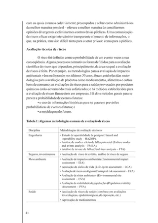 41
com os quais estamos coletivamente preocupados e sobre como administrá-los
da melhor maneira possível – oferece a melhor maneira de conciliarmos
opiniões divergentes e eliminarmos controvérsias públicas. Uma comunicação
de riscos eficaz exige intercâmbio transparente e honesto de informações, o
que, na prática, tem sido difícil tanto para o setor privado como para o público.
Avaliação técnica de riscos
O risco foi definido como a probabilidade de um evento vezes a sua
conseqüência.Alguns processos normativos foram definidos para a avaliação
científica de riscos que dependem, principalmente, da área na qual a avaliação
de riscos é feita. Por exemplo, as metodologias para a avaliação de impactos
ambientais vêm melhorando nos últimos 30 anos; foram estabelecidas meto-
dologias para a avaliação de produtos como medicamentos, alimentos e outros
bens de consumo; as avaliações de riscos para a saúde provocados por produtos
químicos estão-se tornando mais sofisticadas; e há métodos estabelecidos para
a avaliação de riscos financeiros em empresas. Há dois métodos gerais para se
prever a probabilidade de eventos futuros:
• o uso de informações históricas para se gerarem previsões
probabilísticas de eventos futuros; e
• a modelagem do futuro.
Tabela 1:Algumas metodologias comuns de avaliação de riscos
Disciplina Metodologias de avaliação de riscos
Engenharia • Estudo de operabilidade de perigos (Hazard and
operability study – HAZOP),
• Análise de modo e efeito de falha potencial (Failure modes
and events analysis – FMEA),
• Análise de árvore de falha (Fault tree analysis – FTA)
Seguros, investimentos • Avaliação de risco de crédito, análise de risco de seguro
Meio ambiente •Avaliação de impactos ambientais (Environmental impact
assessment – EIA)
• Avaliação de ciclos de vida (Life-cycle assessment – LCA)
•Avaliação de riscos ecológicos (Ecological risk assessment – ERA)
•Avaliação de sítios ambientais (Environnmental site
assessment – ESA)
•Avaliação da viabilidade de populações (Population viability
Assessment – PVA)
Saúde • Avaliação de riscos de saúde (com base em avaliações
toxicológicas, epidemiológicas, de exposição, etc.)
• Aprovação de medicamentos
 