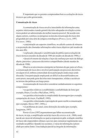 42
É importante que os gerentes compreendam bem as avaliações de riscos
técnicos que estão gerenciando.
Comunicação de riscos
A comunicação de riscos envolve intercâmbio de informações entre
as partes interessadas visando garantir decisões adequadas em relação a como
riscos podem ser administrados da melhor maneira possível. De acordo com
alguns autores, a prática e as pesquisas na área da comunicação de riscos têm
progredido por uma série de estágios cronológicos (POWELL; LIESS, 1997;
FISCHHOFF, 1995):
• concentração em aspectos científicos, no cálculo correto de números
e na prestação das chamadas informações sobre riscos objetivos (até meados de
dos anos 80);
• explicação, educação e sensibilização do público para avaliações de
riscos técnicos (meados da década de 1980 até meados da década de 1990); e
• desenvolvimento de relações e laços de confiança por meio de diálogo
aberto, parcerias e processos decisórios compartilhados (desde meados da
década de 1990).
Observa-se um consenso emergente na literatura de que, para ser eficaz,
a comunicação de riscos deve envolver participação em processos decisórios
em algum nível, embora a intensidade dessa participação ainda esteja sendo
discutida. Uma participação ampla pode ser difícil ou desestabilizadora em
curto prazo, mas pode gerar decisões mais transparentes, sólidas e aceitáveis
no terreno das políticas em longo prazo.
A comunicação de riscos deve considerar cuidadosamente os seguintes
componentes:
• as questões relativas à credibilidade e confiabilidade da fonte (por
exemplo, Peters, Covello e McCallum, 1997);
• as questões relacionadas à complexidade da mensagem (por exemplo,
comparações de riscos, Fischhoff, 1995);
• as questões relacionadas à percepção de quem recebe a comunicação
(por exemplo, Slovic 1987, 1999); e
• os problemas de canal, como distorções da mídia (por exemplo,
Jungerman, 1997).
Power e Liess (1997) argumentaram que falhas na comunicação
de riscos, ou seja, a amplificação social de riscos (KASPERSON et al., 1988), resul-
tam de um vácuo de informações no qual os responsáveis pela avaliação científica
de riscos não empreendem esforços especiais para comunicar regularmente seus
resultados ao público. Quando isso acontece, o vácuo de informações é preen-
chido por outras fontes. Uma tradução parcial ou irregular de informações
 
