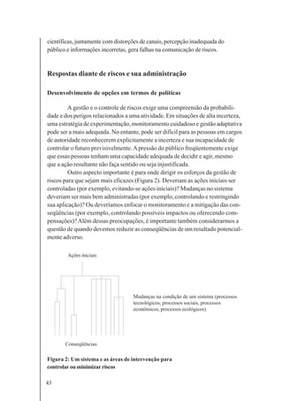43
científicas, juntamente com distorções de canais, percepção inadequada do
público e informações incorretas, gera falhas na comunicação de riscos.
Respostas diante de riscos e sua administração
Desenvolvimento de opções em termos de políticas
A gestão e o controle de riscos exige uma compreensão da probabili-
dade e dos perigos relacionados a uma atividade. Em situações de alta incerteza,
uma estratégia de experimentação, monitoramento cuidadoso e gestão adaptativa
pode ser a mais adequada. No entanto, pode ser difícil para as pessoas em cargos
de autoridade reconhecerem explicitamente a incerteza e sua incapacidade de
controlar o futuro previsivelmente.Apressão do público freqüentemente exige
que essas pessoas tenham uma capacidade adequada de decidir e agir, mesmo
que a ação resultante não faça sentido ou seja injustificada.
Outro aspecto importante é para onde dirigir os esforços da gestão de
riscos para que sejam mais eficazes (Figura 2). Deveriam as ações iniciais ser
controladas (por exemplo, evitando-se ações iniciais)? Mudanças no sistema
deveriam ser mais bem administradas (por exemplo, controlando e restringindo
sua aplicação)? Ou deveríamos enfocar o monitoramento e a mitigação das con-
seqüências (por exemplo, controlando possíveis impactos ou oferecendo com-
pensações)?Além dessas preocupações, é importante também considerarmos a
questão de quando devemos reduzir as conseqüências de um resultado potencial-
mente adverso.
Figura 2: Um sistema e as áreas de intervenção para
controlarouminimizarriscos
Mudanças na condição de um sistema (processos
tecnológicos, processos sociais, processos
econômicos, processos ecológicos)
Conseqüências
Ações iniciais
 