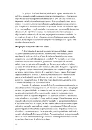 44
Os gestores de riscos do setor público têm alguns instrumentos de
políticas à sua disposição para administrar e minimizar riscos e lidar com os
impactos de resultados potencialmente adversos após um fato consolidado.
O grau de coerção desses instrumentos varia de regulações diretas a instru-
mentos econômicos, iniciativas voluntárias, ações educacionais e comunica-
ção. No processo de desenvolvimento de políticas, devem ser definidos obje-
tivos e metas claros e implementados programas para que seus objetivos sejam
alcançados. Se o feedback logrado e o monitoramento indicarem que os
objetivos não estão sendo alcançados, os programas devem ser mudados. Se
os objetivos deixarem de ser relevantes, novos objetivos devem ser estabe-
lecidos. Esses objetivos devem ser compatíveis com requisitos legais, esta-
tutários e internacionais.
Designação de responsabilidades e ônus
A determinação de quem deve assumir a responsabilidade e o custo
da gestão de um risco talvez constitua o aspecto mais conflitante da gestão
dos riscos de políticas públicas. Como deveriam os benefícios e os custos
em potencial ser distribuídos dentro da sociedade? Por exemplo, os governos
canadense e norte-americano estão, por meio do sistema judicial, tentando
definir como os custos de saúde gerados por doenças provocadas pelo hábito
de fumar devem ser divididos entre fumantes, fabricantes de cigarros e o governo.
Um segundo exemplo é a determinação de quem, entre proprietários particulares
de terras e o proprietário público, deve arcar com o ônus e o custo de proteger
espécies em risco de extinção.Amaneira pela qual os custos e benefícios em
potencial serão divididos será diferente em cada caso.Acompreensão, a
percepção e a aceitabilidade de diferentes riscos determinarão, em parte, como
a responsabilidade por um risco será dividida.
Questões de eqüidade e justiça são logo levantadas em qualquer discus-
são sobre a responsabilidade por riscos. Os processos usados para a designação
de ônus e responsabilidades pela ocorrência de um resultado potencialmente
adverso são importantes. Por exemplo, entre outras perguntas que exigem
respostas, temos as seguintes: O público vai arcar com o custo? O defensor do
setor privado será responsável? O que será feito em prol das vítimas que sofrem
impactos adversos involuntariamente (por exemplo, os que contraíram hepatite
C após uma transfusão de sangue)? Como impactos irreversíveis serão compen-
sados (por exemplo, a extinção de espécies e ecossistemas)? O envolvimento
precoce e permanente de todas as partes interessadas e do público numa discus-
são sólida e transparente sobre riscos ajudará a garantir prioridades aceitáveis e
uma divisão adequada de responsabilidades.Apedra angular de uma comunicação
eficaz de riscos é manter um diálogo adequado entre as partes interessadas em
torno da melhor forma de administrar riscos.
 