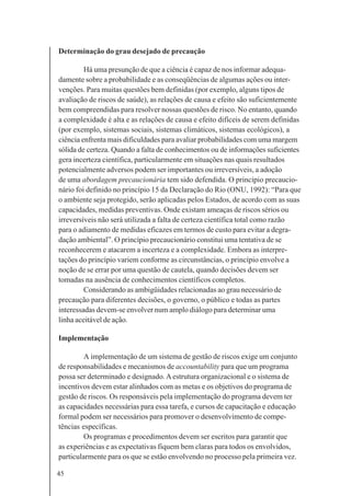 45
Determinação do grau desejado de precaução
Há uma presunção de que a ciência é capaz de nos informar adequa-
damente sobre a probabilidade e as conseqüências de algumas ações ou inter-
venções. Para muitas questões bem definidas (por exemplo, alguns tipos de
avaliação de riscos de saúde), as relações de causa e efeito são suficientemente
bem compreendidas para resolver nossas questões de risco. No entanto, quando
a complexidade é alta e as relações de causa e efeito difíceis de serem definidas
(por exemplo, sistemas sociais, sistemas climáticos, sistemas ecológicos), a
ciência enfrenta mais dificuldades para avaliar probabilidades com uma margem
sólida de certeza. Quando a falta de conhecimentos ou de informações suficientes
gera incerteza científica, particularmente em situações nas quais resultados
potencialmente adversos podem ser importantes ou irreversíveis, a adoção
de uma abordagem precaucionária tem sido defendida. O princípio precaucio-
nário foi definido no princípio 15 da Declaração do Rio (ONU, 1992): “Para que
o ambiente seja protegido, serão aplicadas pelos Estados, de acordo com as suas
capacidades, medidas preventivas. Onde existam ameaças de riscos sérios ou
irreversíveis não será utilizada a falta de certeza científica total como razão
para o adiamento de medidas eficazes em termos de custo para evitar a degra-
dação ambiental”. O princípio precaucionário constitui uma tentativa de se
reconhecerem e atacarem a incerteza e a complexidade. Embora as interpre-
tações do princípio variem conforme as circunstâncias, o princípio envolve a
noção de se errar por uma questão de cautela, quando decisões devem ser
tomadas na ausência de conhecimentos científicos completos.
Considerando as ambigüidades relacionadas ao grau necessário de
precaução para diferentes decisões, o governo, o público e todas as partes
interessadas devem-se envolver num amplo diálogo para determinar uma
linha aceitável de ação.
Implementação
A implementação de um sistema de gestão de riscos exige um conjunto
de responsabilidades e mecanismos de accountability para que um programa
possa ser determinado e designado.Aestrutura organizacional e o sistema de
incentivos devem estar alinhados com as metas e os objetivos do programa de
gestão de riscos. Os responsáveis pela implementação do programa devem ter
as capacidades necessárias para essa tarefa, e cursos de capacitação e educação
formal podem ser necessários para promover o desenvolvimento de compe-
tências específicas.
Os programas e procedimentos devem ser escritos para garantir que
as experiências e as expectativas fiquem bem claras para todos os envolvidos,
particularmente para os que se estão envolvendo no processo pela primeira vez.
 