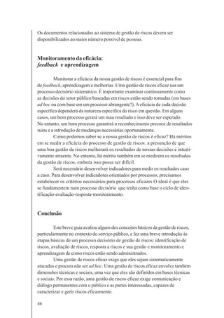 46
Os documentos relacionados ao sistema de gestão de riscos devem ser
disponibilizados ao maior número possível de pessoas.
Monitoramento da eficácia:
feedback e aprendizagem
Monitorar a eficácia da nossa gestão de riscos é essencial para fins
de feedback, aprendizagem e melhorias. Uma gestão de riscos eficaz usa um
processo decisório sistemático. É importante examinar continuamente como
as decisões do setor público baseadas em riscos estão sendo tomadas (em bases
ad hoc ou com base em um processo abrangente?).Aeficácia de cada decisão
específica dependerá da natureza específica do risco em questão. Em alguns
casos, um bom processo gerará um mau resultado e isso deve ser esperado.
No entanto, um bom processo garantirá o reconhecimento precoce de resultados
ruins e a introdução de mudanças necessárias oportunamente.
Como podemos saber se a nossa gestão de riscos é eficaz? Há méritos
em se medir a eficácia do processo de gestão de riscos: a presunção de que
uma boa gestão de riscos melhorará os resultados de nossas decisões é intuiti-
vamente atraente. No entanto, há mérito também em se medirem os resultados
da gestão de riscos, embora isso possa ser difícil.
Será necessário desenvolver indicadores para medir os resultados caso
a caso. Para desenvolver indicadores orientados por processos, precisamos
estabelecer os critérios necessários para processos eficazes O ideal é que eles
se fundamentem num processo decisório que tenha como base o ciclo de iden-
tificação-avaliação-resposta-monitoramento.
Conclusão
Este breve guia avaliou alguns dos conceitos básicos da gestão de riscos,
particularmente no contexto do serviço público, e fez uma breve introdução às
etapas básicas de um processo decisório de gestão de riscos: identificação de
riscos, avaliação de riscos, resposta a riscos e sua gestão e monitoramento e
aprendizagem de como riscos estão sendo administrados.
Uma gestão de riscos eficaz exige que eles sejam sistematicamente
atacados e procura não ser ad hoc. Uma gestão de riscos eficaz envolve também
dimensões técnicas e sociais, uma vez que eles são definidos em bases técnicas
e sociais. Por essa razão, uma gestão de riscos eficaz exige comunicação e
diálogo permanentes com o público e as partes interessadas, capazes de
caracterizar e gerir riscos eficazmente.
 
