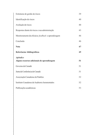 4
Estruturas de gestão de riscos 39
Identificação de riscos 40
Avaliação de riscos 40
Respostas diante de riscos e sua administração 43
Monitoramento da eficácia: feedback e aprendizagem 46
Conclusão 46
Nota 47
Referências bibliográficas 49
Apêndice
Alguns recursos adicionais de aprendizagem 51
Governo do Canadá 51
JuntadeConferênciadoCanadá 51
Associação Canadense de Padrões 52
Instituto Canadense deAuditores Juramentados 52
Publicações acadêmicas 53
 