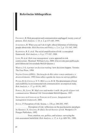 49
Referências bibliográficas
FISCHHOFF, B. Risk perception and communication unplugged: twenty years of
process. Risk Analysis, v. 15, n. 2, p.137-145, 1995.
JUNGERMAN, H. When you can’t do it right: ethical dilemmas of informing
people about risks. Risk Decision and Policy, v. 2, n. 2, p. 131-145, 1997.
KASPERSON, R. E. et al. The social amplification of risk: a conceptual
framework. Risk Analysis, v. 8, p. 177-187, 1988.
LEISS, W. et al. Risk issue management: a new approach to risk
controversies. Montreal: William Leiss, 2000. (Em revisão para publicação
pela Editora da Universidade McGill-Queens.)
MARCH, J. G. A primer on decision making: how decisions happen. Toronto:
The Free Press, 1994.
NAÇÕES UNIDAS (ONU). Declaração do Rio sobre o meio ambiente e o
desenvolvimento. 1992.Guia sobre a gestão de riscos no serviço público
PETERS, R. G.; COVELLO, V. T.; MCCALLUM, D. B. The determinants of trust
and credibility in environmental risk communication: an empirical study.
Risk Analysis, v. 17, p. 43-54, 1997.
POWELL, D.; LIESS, W. Mad cows and mother’s milk: the perils of poor risk
communication. Montreal: Ed. Universidade McGill-Queens, 1997.
SECRETARIA DO CONSELHO DO TESOURO DO CANADÁ. Integrated risk
management framework, 2001.
SLOVIC, P. Perception of risk. Scienc, v. 236, p. 280-285, 1987.
. Perception of risk: reflections on the psychometric paradigm.
In: KRIMSKY, S.; GOLDING, D. (Ed.). Social theories of risk. Westport, CT:
Praeger Publishers, 1992.
.Trust, emotion, sex, politics, and science: surveying the
risk-assessment battlefield. Risk Analysis, v. 17, n. 4, p. 689-701, 1999.
 