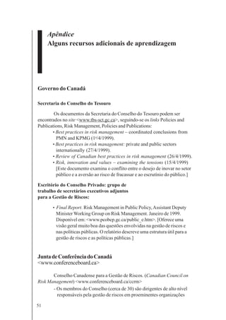 51
Apêndice
Alguns recursos adicionais de aprendizagem
Governo do Canadá
Secretaria do Conselho do Tesouro
Os documentos da Secretaria do Conselho do Tesouro podem ser
encontrados no site <www.tbs-sct.gc.ca>, seguindo-se os links Policies and
Publications, Risk Management, Policies and Publications:
• Best practices in risk management – coordinated conclusions from
PMN and KPMG (1o
/4/1999).
• Best practices in risk management: private and public sectors
internationally (27/4/1999).
• Review of Canadian best practices in risk management (26/4/1999).
• Risk, innovation and values – examining the tensions (15/4/1999)
[Este documento examina o conflito entre o desejo de inovar no setor
público e a aversão ao risco de fracassar e ao escrutínio do público.]
Escritório do Conselho Privado: grupo de
trabalho de secretários executivos adjuntos
para a Gestão de Riscos:
• Final Report. Risk Management in Public Policy,Assistant Deputy
Minister Working Group on Risk Management. Janeiro de 1999.
Disponível em: <www.pcobcp.gc.ca/public_e.htm>. [Oferece uma
visão geral muito boa das questões envolvidas na gestão de riscos e
nas políticas públicas. O relatório descreve uma estrutura útil para a
gestão de riscos e as políticas públicas.]
JuntadeConferênciadoCanadá
<www.conferenceboard.ca>
Conselho Canadense para a Gestão de Riscos. (Canadian Council on
Risk Management) <www.conferenceboard.ca/ccrm>
- Os membros do Conselho (cerca de 30) são dirigentes de alto nível
responsáveis pela gestão de riscos em proeminentes organizações
 