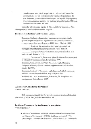 52
canadenses do setor público e privado.As atividades do conselho
são orientadas por um comitê consultivo composto por alguns de
seus membros, que oferecem insumos para sua agenda de pesquisas e
propõem agendas de reuniões por meio de teleconferências. O Conse-
lho reúne-se duas vezes por ano.
Conselho Global para a Gestão de Riscos. (Global Council on Risk
Management) <www.conferenceboard.ca/gcrm>
Publicações da Junta de Conferência do Canadá
BIRKBECK, Kimberley. Integrating risk management: strategically
galvanizing resources in the organization. In: CONFERÊNCIA INTERNA-
CIONAL SOBRE A GESTÃO DE RISCOS DE 1998. Ata... Abril de 1988.
________. Realizing the rewards in risk: how integrated risk
management can benefit your organization. Junho de 1998.
________. Staying out of court: alternative dispute resolution as a
business tool. Junho de 1998.
________. Forewarned is forearmed: identification and measurement
in integrated risk management. Fevereiro de 1999.
BIRKBECK, Kimberley; LOK, Peter; WILLIAMS, Hugh. Managing
European Monetary Union: risks and opportunities for Canadians.
Janeiro de 1999.
BIRKBECK, Kimberley; WILLIAMS, Hugh. Beyond the IT Department:
business risk and the millennium bug. Março de 1998.
NOTTINGHAM, Lucy. A conceptual framework for integrated risk
management. Setembro de 1997.
Associação Canadense de Padrões
<www.csa.ca>
Risk management guideline for decision-makers: a national standard
of Canada. (CAN/CSA-Q850-97). Outubro de 1997.
Instituto Canadense deAuditores Juramentados
<www.cica.ca>
• Instituto Canadense deAuditores Juramentados (Canadian Institute
of Chartered Accountants – CICA). Guidance on control. 1995.
[Escrito pela Diretoria de Critérios de Controle do CICA. O documento
 