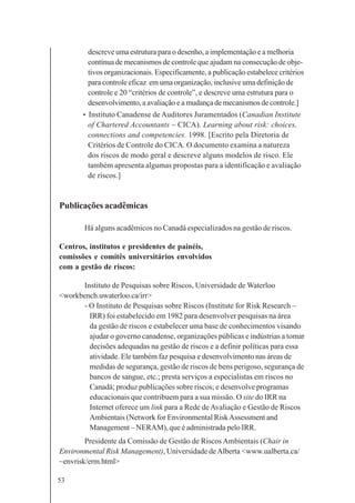 53
descreve uma estrutura para o desenho, a implementação e a melhoria
contínua de mecanismos de controle que ajudam na consecução de obje-
tivos organizacionais. Especificamente, a publicação estabelece critérios
para controle eficaz em uma organização, inclusive uma definição de
controle e 20 “critérios de controle”, e descreve uma estrutura para o
desenvolvimento, a avaliação e a mudança de mecanismos de controle.]
• Instituto Canadense de Auditores Juramentados (Canadian Institute
of Chartered Accountants – CICA). Learning about risk: choices,
connections and competencies. 1998. [Escrito pela Diretoria de
Critérios de Controle do CICA. O documento examina a natureza
dos riscos de modo geral e descreve alguns modelos de risco. Ele
também apresenta algumas propostas para a identificação e avaliação
de riscos.]
Publicações acadêmicas
Há alguns acadêmicos no Canadá especializados na gestão de riscos.
Centros, institutos e presidentes de painéis,
comissões e comitês universitários envolvidos
com a gestão de riscos:
Instituto de Pesquisas sobre Riscos, Universidade de Waterloo
<workbench.uwaterloo.ca/irr>
- O Instituto de Pesquisas sobre Riscos (Institute for Risk Research –
IRR) foi estabelecido em 1982 para desenvolver pesquisas na área
da gestão de riscos e estabelecer uma base de conhecimentos visando
ajudar o governo canadense, organizações públicas e indústrias a tomar
decisões adequadas na gestão de riscos e a definir políticas para essa
atividade. Ele também faz pesquisa e desenvolvimento nas áreas de
medidas de segurança, gestão de riscos de bens perigoso, segurança de
bancos de sangue, etc.; presta serviços a especialistas em riscos no
Canadá; produz publicações sobre riscos; e desenvolve programas
educacionais que contribuem para a sua missão. O site do IRR na
Internet oferece um link para a Rede de Avaliação e Gestão de Riscos
Ambientais (Network for Environmental RiskAssessment and
Management – NERAM), que é administrada pelo IRR.
Presidente da Comissão de Gestão de Riscos Ambientais (Chair in
Environmental Risk Management), Universidade deAlberta <www.ualberta.ca/
~envrisk/erm.html>
 