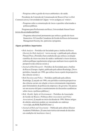 54
- Pesquisas sobre a gestão de riscos ambientais e de saúde.
Presidente da Comissão de Comunicação de Riscos (Chair in Risk
Communication), Universidade de Calgary <www.ucalgary.ca/~wleiss>.
- Pesquisas sobre a comunicação de riscos e questões relacionadas a
políticas públicas.
Programa para Profissionais em Risco, Universidade Simon Fraser
(www.sfu.ca/cstudies/pd/frm/)
- Programa educacional permanente que enfoca a gestão de riscos
financeiros. O Conselho Canadense de Gestão de Riscos da Insurance
Management Society, Inc. patrocina o programa.
Alguns periódicos importantes
• Risk Analysis – Periódico da Sociedade para a Análise de Riscos
(Society for Risk Analysis) <www.sra.org> e publicado pela editora
Plenum Press. [Periódico bem estabelecido que enfoca a avaliação
científica de riscos nas áreas de saúde e ambiental e riscos técnicos,
embora publique regularmente artigos que analisam riscos a partir da
perspectiva das ciências sociais.]
• Journal of Risk Research – Periódico da Sociedade para a Análise
de Riscos (Europa e Japão), publicado pela editora Routledge. [Novo
periódico, lançado em 1998, que enfoca riscos a partir da perspectiva
das ciências sociais.]
• Risk Decision and Policy – Periódico publicado pela editora
Routledge. [Lançado em 1996, este periódico examina perspectivas
das ciências sociais em relação a riscos extremamente importantes
para formuladores de políticas de empresas e do governo. Ele parece
ser um recurso útil para o monitoramento de discussões acadêmicas
sobre riscos e políticas públicas.]
• Risk: Health, Safety & Environment – Periódico da Associação
de Gestão de Riscos e Políticas (Risk Assessment and Policy
Association). [Lançado no início da década de 1990. Muitos artigos
de edições anteriores podem ser encontrados no endereço
<www.fplc.edu/RISK/RskINDX.htm>.]
• Journal of Risk and Uncertainty – Publicado pela editora Kluwer
Academic Publishers. [Exame mais teórico da tomada de decisões
em condições de incerteza e risco.]
 