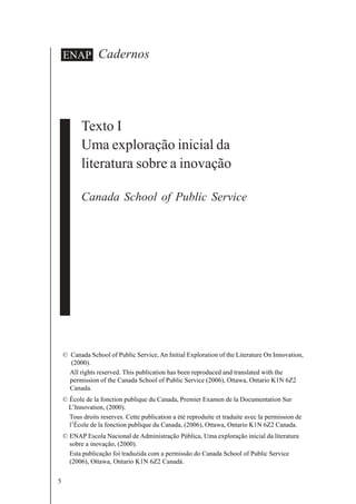 5
Cadernos
© Canada School of Public Service, An Initial Exploration of the Literature On Innovation,
(2000).
All rights reserved. This publication has been reproduced and translated with the
permission of the Canada School of Public Service (2006), Ottawa, Ontario K1N 6Z2
Canada.
© École de la fonction publique du Canada, Premier Examen de la Documentation Sur
L’Innovation, (2000).
Tous droits reserves. Cette publication a été reproduite et traduite avec la permission de
l’École de la fonction publique du Canada, (2006), Ottawa, Ontario K1N 6Z2 Canada.
© ENAP Escola Nacional de Administração Pública, Uma exploração inicial da literatura
sobre a inovação, (2000).
Esta publicação foi traduzida com a permissão do Canada School of Public Service
(2006), Ottawa, Ontario K1N 6Z2 Canadá.
ENAP
Texto I
Uma exploração inicial da
literatura sobre a inovação
Canada School of Public Service
 