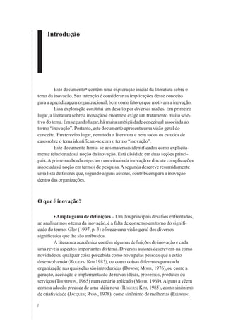 7
Introdução
Este documento* contém uma exploração inicial da literatura sobre o
tema da inovação. Sua intenção é considerar as implicações desse conceito
para a aprendizagem organizacional, bem como fatores que motivam a inovação.
Essa exploração constitui um desafio por diversas razões. Em primeiro
lugar, a literatura sobre a inovação é enorme e exige um tratamento muito sele-
tivo do tema. Em segundo lugar, há muita ambigüidade conceitual associada ao
termo “inovação”. Portanto, este documento apresenta uma visão geral do
conceito. Em terceiro lugar, nem toda a literatura e nem todos os estudos de
caso sobre o tema identificam-se com o termo “inovação”.
Este documento limita-se aos materiais identificados como explicita-
mente relacionados à noção da inovação. Está dividido em duas seções princi-
pais.Aprimeira aborda aspectos conceituais da inovação e discute complicações
associadas à noção em termos de pesquisa.Asegunda descreve resumidamente
uma lista de fatores que, segundo alguns autores, contribuem para a inovação
dentro das organizações.
O que é inovação?
• Ampla gama de definições – Um dos principais desafios enfrentados,
ao analisarmos o tema da inovação, é a falta de consenso em torno do signifi-
cado do termo. Glor (1997, p. 3) oferece uma visão geral dos diversos
significados que lhe são atribuídos.
A literatura acadêmica contém algumas definições de inovação e cada
uma revela aspectos importantes do tema. Diversos autores descrevem-na como
novidade ou qualquer coisa percebida como nova pelas pessoas que a estão
desenvolvendo (ROGERS; KIM 1985), ou como coisas diferentes para cada
organização nas quais elas são introduzidas (DOWNS; MOHR, 1976), ou como a
geração, aceitação e implementação de novas idéias, processos, produtos ou
serviços (THOMPSON, 1965) num cenário aplicado (MOHR, 1969).Alguns a vêem
como a adoção precoce de uma idéia nova (ROGERS; KIM, 1985), como sinônimo
de criatividade (JACQUES; RYAN, 1978), como sinônimo de melhorias (ELLWEIN;
 