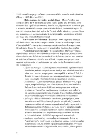 8
1985) e um último grupo a vê como mudanças sólidas, mas não revolucionárias
(MERRITT 1985; DEUTSCH 1985).
• Relação com a invenção e a criatividade – Debra Amidon, que
compilou cerca de 40 definições do tema, sugere que há uma divisão na litera-
tura entre dois significados do termo. Por um lado, alguns autores acreditam que
a invenção (ou a criatividade) e a inovação são distintas, uma vez que aquela diz
respeito à inspiração e esta à aplicação. Por outro lado, há autores que acreditam
que as duas noções são inseparáveis, já que a inovação é um processo artístico
que exige uma criatividade considerável.
• Inovação e inovatividade – Brodtrick (1999) traça uma distinção
adicional entre a inovação como processo ou característica de um processo
(“inovatividade”) e inovação como um produto (o resultado de um processo).
Grande parte do que foi escrito sobre o tema tende a fundir as duas noções.
• Componentes da inovação – Considerando as diferentes visões do
significado da inovação e a variedade de definições disponíveis, torna-se neces-
sário estipular uma definição de trabalho. Essa definição constitui uma tentativa
de sintetizar a literatura e contém uma série de componentes que precisam,
necessariamente, estar presentes para a inovação existir. Esses componentes
são os seguintes:
- Sujeito da inovação – Ainovação está relacionada a alguma coisa que
é mudada e pode ser um produto, um serviço, uma atividade, uma inici-
ativa, uma estrutura, um programa ou uma política. Muitas definições
do setor privado restringem a inovação a produtos ou serviços comer-
ciais. Essa noção é limitada demais e específica de um setor.
- Novas idéias – Ainovação envolve a geração de idéias novas, o que
sugere, em primeiro lugar, que a inovação envolve o uso da criativi-
dade no desenvolvimento de idéias e, em segundo, que as idéias
precisam ser “novas”, na medida em que constituem uma melhoria
em alguma coisa existente, uma invenção de algo fundamentalmente
novo ou uma aplicação de idéias existentes a um novo contexto.
- Aplicação – Idéias criativas não constituem, por si próprias, uma
inovação.Anova idéia ou invenção precisa ser aplicada (explorada,
colocada em prática, alavancada, acionada, divulgada) a alguma ativi-
dade organizacional. Portanto, a inovação envolve a implementação
prática de novas idéias (caso contrário, ficamos apenas com uma
invenção não usada). Essa implementação pode também envolver
perícia, criatividade e habilidades para garantir sua aceitação.
- Mudanças significativas – As mudanças ocasionadas devem ser
“significativas” e positivas, ou seja, devem ir além de experimentações
incrementais, sem, no entanto, representarem uma ruptura revolucio-
nária necessariamente.Asignificância, nesse sentido, indica que elas
 