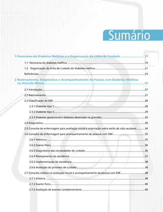 Sumário
1 Panorama do Diabetes Mellitus e a Organização da Linha de Cuidado............................ 17
1.1 Panorama do diabetes mellitus.............................................................................................................19
1.2 Organização da linha de cuidado do diabetes mellitus......................................................................21
Referências.....................................................................................................................................................23
2 Rastreamento, Diagnóstico e Acompanhamento da Pessoa com Diabetes Mellitus
na Atenção Básica.................................................................................................................. 25
2.1 Introdução................................................................................................................................................27
2.2 Rastreamento...........................................................................................................................................27
2.3 Classificação do DM.................................................................................................................................28
2.3.1 Diabetes tipo 1...............................................................................................................................28
2.3.2 Diabetes tipo 2...............................................................................................................................29
2.3.3 Diabetes gestacional e diabetes detectado na gravidez.............................................................29
2.4 Diagnóstico..............................................................................................................................................30
2.5 Consulta de enfermagem para avaliação inicial e orientação sobre estilo de vida saudável.............34
2.6 Consulta de enfermagem para acompanhamento de pessoas com DM..............................................35
2.6.1 Histórico.........................................................................................................................................35
2.6.2 Exame físico....................................................................................................................................36
2.6.3 Diagnóstico das necessidades de cuidado....................................................................................36
2.6.4 Planejamento da assistência.........................................................................................................37
2.6.5 Implementação da assistência.......................................................................................................38
2.6.6 Avaliação do processo de cuidado................................................................................................38
2.7 Consulta médica na avaliação inicial e acompanhamento da pessoa com DM...................................38
2.7.1 História...........................................................................................................................................38
2.7.2 Exame físico....................................................................................................................................40
2.7.3 Avaliação de exames complementares.........................................................................................40
 