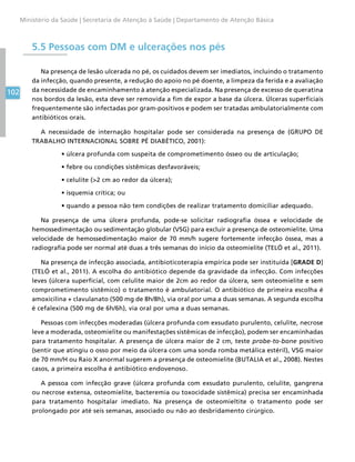 102
Ministério da Saúde | Secretaria de Atenção à Saúde | Departamento de Atenção Básica
5.5 Pessoas com DM e ulcerações nos pés
Na presença de lesão ulcerada no pé, os cuidados devem ser imediatos, incluindo o tratamento
da infecção, quando presente, a redução do apoio no pé doente, a limpeza da ferida e a avaliação
da necessidade de encaminhamento à atenção especializada. Na presença de excesso de queratina
nos bordos da lesão, esta deve ser removida a fim de expor a base da úlcera. Úlceras superficiais
frequentemente são infectadas por gram-positivos e podem ser tratadas ambulatorialmente com
antibióticos orais.
A necessidade de internação hospitalar pode ser considerada na presença de (GRUPO DE
TRABALHO INTERNACIONAL SOBRE PÉ DIABÉTICO, 2001):
•	úlcera profunda com suspeita de comprometimento ósseo ou de articulação;
•	febre ou condições sistêmicas desfavoráveis;
•	celulite (2 cm ao redor da úlcera);
•	isquemia crítica; ou
•	quando a pessoa não tem condições de realizar tratamento domiciliar adequado.
Na presença de uma úlcera profunda, pode-se solicitar radiografia óssea e velocidade de
hemossedimentação ou sedimentação globular (VSG) para excluir a presença de osteomielite. Uma
velocidade de hemossedimentação maior de 70 mm/h sugere fortemente infecção óssea, mas a
radiografia pode ser normal até duas a três semanas do início da osteomielite (TELÓ et al., 2011).
Na presença de infecção associada, antibioticoterapia empírica pode ser instituída [GRADE D]
(TELÓ et al., 2011). A escolha do antibiótico depende da gravidade da infecção. Com infecções
leves (úlcera superficial, com celulite maior de 2cm ao redor da úlcera, sem osteomielite e sem
comprometimento sistêmico) o tratamento é ambulatorial. O antibiótico de primeira escolha é
amoxicilina + clavulanato (500 mg de 8h/8h), via oral por uma a duas semanas. A segunda escolha
é cefalexina (500 mg de 6h/6h), via oral por uma a duas semanas.
Pessoas com infecções moderadas (úlcera profunda com exsudato purulento, celulite, necrose
leve a moderada, osteomielite ou manifestações sistêmicas de infecção), podem ser encaminhadas
para tratamento hospitalar. A presença de úlcera maior de 2 cm, teste probe-to-bone positivo
(sentir que atingiu o osso por meio da úlcera com uma sonda romba metálica estéril), VSG maior
de 70 mm/H ou Raio X anormal sugerem a presença de osteomielite (BUTALIA et al., 2008). Nestes
casos, a primeira escolha é antibiótico endovenoso.
A pessoa com infecção grave (úlcera profunda com exsudato purulento, celulite, gangrena
ou necrose extensa, osteomielite, bacteremia ou toxocidade sistêmica) precisa ser encaminhada
para tratamento hospitalar imediato. Na presença de osteomieltite o tratamento pode ser
prolongado por até seis semanas, associado ou não ao desbridamento cirúrgico.
 