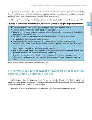 103
Estratégias para o Cuidado da Pessoa com Doença Crônica Diabete Mellitus
A pessoa que apresenta lesão ulcerada em membros inferiores precisa de acompanhamento
frequente. O profissional deve estar atento ao potencial para o autocuidado e rede de apoio do
paciente, bem como cuidados específicos para esta complicação.
O Quadro 16 resume alguns cuidados essenciais para lesões ulceradas nos pés de pessoas com DM.
Quadro 16 – Cuidados recomendados para lesões ulceradas nos pés de pessoas com DM
• Coleta de material para cultura nos ferimentos infectados (base da úlcera).
• Limpeza diária com solução fisiológica 0,9% aquecida.
• Não usar em nenhuma fase dos curativos: solução furacinada, permanganato de potássio
ou pomadas com antibióticos.
• Em caso de crosta ou calosidades, o desbridamento pode ser diário, avaliando a
necessidade de encaminhamento ao cirurgião.
• Uso de preparados enzimáticos que não contenham antibióticos de acordo com
protocolo local. Nestes casos, na fase inicial, a limpeza da lesão deve ser feita duas vezes
ao dia.
• Evitar o uso de esparadrapo diretamente sobre a pele.
• Úlceras infectadas e superficiais que não tenham comprometimento ósseo ou de tendões
devem ser tratadas com antibióticos via oral (ver texto).
• Orientar repouso, com o membro inferior afetado ligeiramente elevado, proteger o
calcâneo e a região maleolar para que não surjam novas úlceras e não apoiar o pé no
chão.
Fonte: Grupo de Trabalho Internacional sobre Pé Diabético, 2001.
5.6 Pontos-chave para educação em Saúde de pessoas com DM
para prevenção da ulceração nos pés
A abordagem educativa de pessoas com DM para prevenção da ocorrência de ulcerações nos
pés e para estabelecer um cuidado diário adequado dos membros inferiores é fundamental para
evitar internações desnecessárias e amputações.
O Quadro 17 apresenta pontos essenciais para a abordagem educativa desse tema.
 