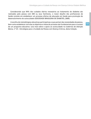 105
Estratégias para o Cuidado da Pessoa com Doença Crônica Diabete Mellitus
Considerando que 99% dos cuidados diários necessários ao tratamento do diabetes são
realizados pela pessoa com DM ou seus familiares, o maior desafio dos profissionais de
Saúde consiste em estabelecer um processo efetivo de educação em Saúde para promoção do
desenvolvimento do autocuidado (SOCIEDADE BRASILEIRA DE DIABETES, 2009).
A escolha de metodologias educativas participativas e que partam das necessidades da pessoa,
bem como estabelecer com elas os objetivos e metas do processo são fundamentais para o sucesso
de um programa educativo. Leia mais sobre o apoio ao autocuidado no Cadernos de Atenção
Básica, nº 35 – Estratégias para o Cuidado da Pessoa com Doença Crônica, desta Coleção.
 