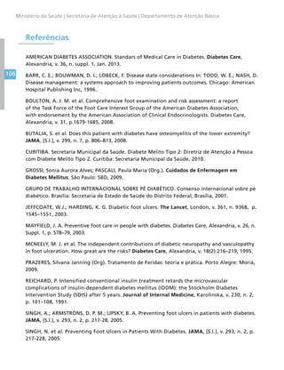 106
Ministério da Saúde | Secretaria de Atenção à Saúde | Departamento de Atenção Básica
Referências
AMERICAN DIABETES ASSOCIATION. Standars of Medical Care in Diabetes. Diabetes Care,
Alexandria, v. 36, n. suppl. 1, Jan. 2013.
BARR, C. E.; BOUWMAN, D. I.; LOBECK, F. Disease state considerations In: TODD, W. E.; NASH, D.
Disease management: a systems approach to improving patients outcomes. Chicago: American
Hospital Publishing Inc, 1996.
BOULTON, A. J. M. et al. Comprehensive foot examination and risk assessment: a report
of the Task Force of the Foot Care Interest Group of the American Diabetes Association,
with endorsement by the American Association of Clinical Endocrinologists. Diabetes Care,
Alexandria, v. 31, p.1679-1685, 2008.
BUTALIA, S. et al. Does this patient with diabetes have osteomyelitis of the lower extremity?
JAMA, [S.l.], v. 299, n. 7, p. 806–813, 2008.
CURITIBA. Secretaria Municipal da Saúde. Diabete Melito Tipo 2: Diretriz de Atenção à Pessoa
com Diabete Melito Tipo 2. Curitiba: Secretaria Municipal da Saúde, 2010.
GROSSI, Sonia Aurora Alves; PASCALI, Paula Maria (Org.). Cuidados de Enfermagem em
Diabetes Mellitus. São Paulo: SBD, 2009.
GRUPO DE TRABALHO INTERNACIONAL SOBRE PÉ DIABÉTICO. Consenso internacional sobre pé
diabético. Brasília: Secretaria de Estado de Saúde do Distrito Federal, Brasília, 2001.
JEFFCOATE, W.J.; HARDING, K. G. Diabetic foot ulcers. The Lancet, London, v. 361, n. 9368, p.
1545–1551, 2003.
MAYFIELD, J. A. Preventive foot care in people with diabetes. Diabetes Care, Alexandria, v. 26, n.
Suppl. 1, p. S78–79, 2003.
MCNEELY, M. J. et al. The independent contributions of diabetic neuropathy and vasculopathy
in foot ulceration. How great are the risks? Diabetes Care, Alexandria, v. 18(2):216–219, 1995.
PRAZERES, Silvana Janning (Org). Tratamento de Feridas: teoria e prática. Porto Alegre: Moriá,
2009.
REICHARD, P. Intensified conventional insulin treatment retards the microvascular
complications of insulin-dependent diabetes mellitus (IDDM): the Stockholm Diabetes
Intervention Study (SDIS) after 5 years. Journal of Internal Medicine, Karolinska, v. 230, n. 2,
p. 101–108, 1991.
SINGH, A.; ARMSTRONS, D. P. M.; LIPSKY, B. A. Preventing foot ulcers in patients with diabetes.
JAMA, [S.l.], v. 293, n. 2, p. 217-28, 2005.
SINGH, N. et al. Preventing Foot Ulcers in Patients With Diabetes. JAMA, [S.l.], v. 293, n. 2, p.
217-228, 2005.
 