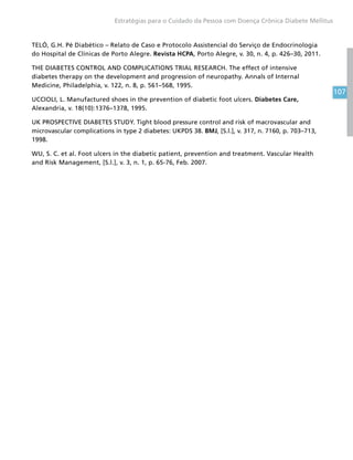 107
Estratégias para o Cuidado da Pessoa com Doença Crônica Diabete Mellitus
TELÓ, G.H. Pé Diabético – Relato de Caso e Protocolo Assistencial do Serviço de Endocrinologia
do Hospital de Clínicas de Porto Alegre. Revista HCPA, Porto Alegre, v. 30, n. 4, p. 426–30, 2011.
THE DIABETES CONTROL AND COMPLICATIONS TRIAL RESEARCH. The effect of intensive
diabetes therapy on the development and progression of neuropathy. Annals of Internal
Medicine, Philadelphia, v. 122, n. 8, p. 561–568, 1995.
UCCIOLI, L. Manufactured shoes in the prevention of diabetic foot ulcers. Diabetes Care,
Alexandria, v. 18(10):1376–1378, 1995.
UK PROSPECTIVE DIABETES STUDY. Tight blood pressure control and risk of macrovascular and
microvascular complications in type 2 diabetes: UKPDS 38. BMJ, [S.l.], v. 317, n. 7160, p. 703–713,
1998.
WU, S. C. et al. Foot ulcers in the diabetic patient, prevention and treatment. Vascular Health
and Risk Management, [S.l.], v. 3, n. 1, p. 65-76, Feb. 2007.
 