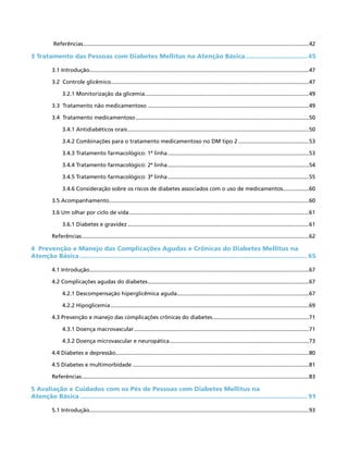 Referências....................................................................................................................................................42
3 Tratamento das Pessoas com Diabetes Mellitus na Atenção Básica.................................. 45
3.1 Introdução................................................................................................................................................47
3.2 Controle glicêmico..................................................................................................................................47
3.2.1 Monitorização da glicemia............................................................................................................49
3.3 Tratamento não medicamentoso..........................................................................................................49
3.4 Tratamento medicamentoso..................................................................................................................50
3.4.1 Antidiabéticos orais.......................................................................................................................50
3.4.2 Combinações para o tratamento medicamentoso no DM tipo 2...............................................53
3.4.3 Tratamento farmacológico: 1ª linha.............................................................................................53
3.4.4 Tratamento farmacológico: 2ª linha.............................................................................................54
3.4.5 Tratamento farmacológico: 3ª linha.............................................................................................55
3.4.6 Consideração sobre os riscos de diabetes associados com o uso de medicamentos..................60
3.5 Acompanhamento...................................................................................................................................60
3.6 Um olhar por ciclo de vida......................................................................................................................61
3.6.1 Diabetes e gravidez.......................................................................................................................61
Referências.....................................................................................................................................................62
4 Prevenção e Manejo das Complicações Agudas e Crônicas do Diabetes Mellitus na
Atenção Básica.......................................................................................................................... 65
4.1 Introdução................................................................................................................................................67
4.2 Complicações agudas do diabetes..........................................................................................................67
4.2.1 Descompensação hiperglicêmica aguda.......................................................................................67
4.2.2 Hipoglicemia..................................................................................................................................69
4.3 Prevenção e manejo das complicações crônicas do diabetes................................................................71
4.3.1 Doença macrovascular...................................................................................................................71
4.3.2 Doença microvascular e neuropática............................................................................................73
4.4 Diabetes e depressão...............................................................................................................................80
4.5 Diabetes e multimorbidade....................................................................................................................81
Referências.....................................................................................................................................................83
5 Avaliação e Cuidados com os Pés de Pessoas com Diabetes Mellitus na
Atenção Básica.......................................................................................................................... 91
5.1 Introdução................................................................................................................................................93
 