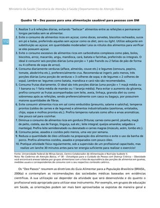 112
Ministério da Saúde | Secretaria de Atenção à Saúde | Departamento de Atenção Básica
Quadro 18 – Dez passos para uma alimentação saudável para pessoas com DM
1. Realize 5 a 6 refeições diárias, evitando “beliscar” alimentos entre as refeições e permanecer
longos períodos sem se alimentar.
2. Evite o consumo de alimentos ricos em açúcar, como doces, sorvetes, biscoitos recheados, sucos
em pó e balas, preferindo aqueles sem açúcar como os diet, zero ou light. Utilize adoçante em
substituição ao açúcar, em quantidades moderadas! Leia os rótulos dos alimentos para verificar
se eles possuem açúcar.
3. Evite o consumo excessivo de alimentos ricos em carboidratos complexos como pães, bolos,
biscoitos, arroz, macarrão, angu, mandioca, cará, batata e farinhas, preferindo os integrais. O
ideal é consumir seis porções diárias (uma porção = 1 pão francês ou 2 fatias de pão de forma
ou 4 colheres de sopa de arroz).
4. Consuma diariamente verduras (alface, almeirão, couve etc.) e legumes (cenoura, pepino,
tomate, abobrinha etc.), preferencialmente crus. Recomenda-se ingerir, pelo menos, três
porções diárias (uma porção de verduras = 3 colheres de sopa; e de legumes = 2 colheres de
sopa). Lembre-se: legumes como batata, mandioca e cará não são recomendados.
5. Consuma frutas diariamente. O ideal são três porções diárias (uma porção = 1 maçã média ou
1 banana ou 1 fatia média de mamão ou 1 laranja média). Para evitar o aumento da glicemia,
prefira consumir as frutas acompanhadas com leite, aveia, linhaça, granola diet ou como
sobremesa após as refeições, sendo preferencialmente com casca ou bagaço, por possuírem
maiores quantidades de fibras.
6. Evite consumir alimentos ricos em sal como embutidos (presunto, salame e salsicha), temperos
prontos (caldos de carnes e de legumes) e alimentos industrializados (azeitonas, enlatados,
chips, sopas e molhos prontos etc.). Prefira temperos naturais como alho e ervas aromáticas.
Use pouco sal para cozinhar.
7. Diminua o consumo de alimentos ricos em gordura (frituras; carnes como pernil, picanha, maçã
de peito, costela, asa de frango, linguiça, suã etc.; leite integral; queijos amarelos; salgados e
manteiga). Prefira leite semidesnatado ou desnatado e carnes magras (músculo, acém, lombo etc.).
8. Consuma peixe, assados e cozidos pelo menos, uma vez por semana.
9. Reduza a quantidade de óleo utilizado na preparação dos alimentos e evite o uso da banha de
porco. Prefira alimentos cozidos, assados e preparados com pouco óleo.
10. Pratique atividade física regularmente, sob a supervisão de um profissional capacitado, mas
realize um lanche 30 minutos antes para ter energia suficiente para realizar o exercício!
Fonte: Universidade Federal de Minas Gerais. Centro Colaborador de Alimentação e Nutrição Sudeste II.
Nota: No Cadernos de Atenção Básica, nº 38 – Estratégias para o Cuidado da Pessoa com Doença Crônica – Obesidade
você encontrará anexas tabelas por grupos alimentares com a lista de equivalência das porções de alimentos em gramas,
medidas usuais e correspondentes de consumo com o seu respectivo conteúdo calórico.
Os “Dez Passos” resumem as diretrizes do Guia Alimentar para a População Brasileira (BRASIL,
2006a) e contemplam as recomendações das sociedades médicas baseadas em evidências
científicas. A sua utilização vai depender da atividade que será desenvolvida e do quanto o
profissional está apropriado para utilizar esse instrumento. Por exemplo, em grupos de educação
em Saúde, as orientações podem ser mais bem aproveitadas se expostas de maneira geral e
 