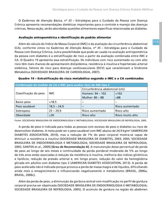 115
Estratégias para o Cuidado da Pessoa com Doença Crônica Diabete Mellitus
O Cadernos de Atenção Básica, nº 35 – Estratégias para o Cuidado da Pessoa com Doença
Crônica apresenta recomendações dietéticas importantes para o controle e manejo das doenças
crônicas. Nessa seção, serão abordadas questões alimentares específicas relacionadas ao diabetes.
Avaliação antropométrica e identificação do padrão alimentar
Além do cálculo do Índice de Massa Corporal (IMC) e da avaliação da circunferência abdominal
(CA), conforme vimos no Cadernos de Atenção Básica, nº 35 – Estratégias para o Cuidado da
Pessoa com Doença Crônica, outra possibilidade que pode ser usada na avaliação antropométrica
da pessoa com diabetes é a estratificação de risco a partir da avaliação combinada entre IMC e
CA. O Quadro 19 apresenta essa estratificação. Os indivíduos com risco aumentado ou com alto
risco têm mais chances de apresentarem dislipidemia, resistência à insulina e hipertensão arterial
sistêmica, fatores de risco para doenças cardiovasculares (DCV) que caracterizam a Síndrome
Metabólica (SOCIEDADE BRASILEIRA DE CARDIOLOGIA, 2007).
Quadro 19 – Estratificação do risco metabólico segundo o IMC e a CA combinados
Combinação da medida de CA e IMC para avaliar risco de DM tipo 2
Classificação do peso IMC
Circunferência abdominal (cm)
Homem: 94 – 102
Mulher: 80 – 88
102
88
Baixo peso 18,5 – –
Peso saudável 18,5 – 24,9 – Risco aumentado
Sobrepeso 25 – 29,9 Risco aumentado Risco alto
Obesidade ≥30 Risco alto Risco muito alto
Fonte: SOCIEDADE BRASILEIRA DE ENDOCRINOLOGIA E METABOLOGIA; SOCIEDADE BRASILEIRA DE NEFROLOGIA, 2005.
A perda de peso é indicada para todas as pessoas com excesso de peso e diabetes ou risco de
desenvolver diabetes. A meta pode ser o peso saudável com IMC abaixo de 24,9 kg/m2
(AMERICAN
DIABETES ASSOCIATION, 2010), mas a redução de 7% do peso corporal mostra-se capaz de
diminuir a resistência à insulina (SOCIEDADE BRASILEIRA DE DIABETES, 2003; 2005; SOCIEDADE
BRASILEIRA DE ENDOCRINOLOGIA E METABOLOGIA; SOCIEDADE BRASILEIRA DE NEFROLOGIA,
2005; SANTOS et al., 2009) [Grau de Recomendação A]. A manutenção desse percentual de perda
de peso ao longo de seis meses e continuidade da perda ponderal moderada de 5% ao longo
de três anos estão associadas à redução da resistência à insulina, melhoria dos índices glicêmicos
e lipídicos, redução da pressão arterial e, em longo prazo, redução do valor da hemoglobina
glicada em adultos com diabetes tipo 2 (AMERICAN DIABETES ASSOCIATION, 2013). A perda de
peso acelerada não é indicada porque provoca a perda de massa magra e de líquidos, dificultando
ainda mais o emagrecimento e influenciando negativamente o metabolismo (BRASIL, 2006a;
BRASIL, 2006c).
Além da perda de peso, a diminuição da gordura central com modificação no perfil de gordura
corporal precisa ser objetivada (SOCIEDADE BRASILEIRA DE ENDOCRINOLOGIA E METABOLOGIA;
SOCIEDADE BRASILEIRA DE NEFROLOGIA, 2005). O acúmulo de gordura na região do abdômen
 
