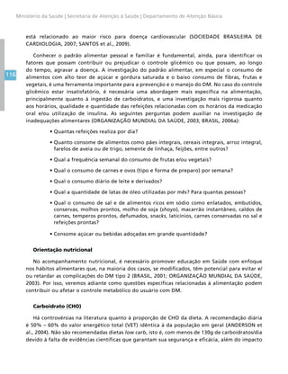 116
Ministério da Saúde | Secretaria de Atenção à Saúde | Departamento de Atenção Básica
está relacionado ao maior risco para doença cardiovascular (SOCIEDADE BRASILEIRA DE
CARDIOLOGIA, 2007; SANTOS et al., 2009).
Conhecer o padrão alimentar pessoal e familiar é fundamental, ainda, para identificar os
fatores que possam contribuir ou prejudicar o controle glicêmico ou que possam, ao longo
do tempo, agravar a doença. A investigação do padrão alimentar, em especial o consumo de
alimentos com alto teor de açúcar e gordura saturada e o baixo consumo de fibras, frutas e
vegetais, é uma ferramenta importante para a prevenção e o manejo do DM. No caso do controle
glicêmico estar insatisfatório, é necessária uma abordagem mais específica na alimentação,
principalmente quanto à ingestão de carboidratos, e uma investigação mais rigorosa quanto
aos horários, qualidade e quantidade das refeições relacionadas com os horários da medicação
oral e/ou utilização de insulina. As seguintes perguntas podem auxiliar na investigação de
inadequações alimentares (ORGANIZAÇÃO MUNDIAL DA SAÚDE, 2003; BRASIL, 2006a):
•	Quantas refeições realiza por dia?
•	Quanto consome de alimentos como pães integrais, cereais integrais, arroz integral,
farelos de aveia ou de trigo, semente de linhaça, feijões, entre outros?
•	Qual a frequência semanal do consumo de frutas e/ou vegetais?
•	Qual o consumo de carnes e ovos (tipo e forma de preparo) por semana?
•	Qual o consumo diário de leite e derivados?
•	Qual a quantidade de latas de óleo utilizadas por mês? Para quantas pessoas?
•	Qual o consumo de sal e de alimentos ricos em sódio como enlatados, embutidos,
conservas, molhos prontos, molho de soja (shoyo), macarrão instantâneo, caldos de
carnes, temperos prontos, defumados, snacks, laticínios, carnes conservadas no sal e
refeições prontas?
•	Consome açúcar ou bebidas adoçadas em grande quantidade?
Orientação nutricional
No acompanhamento nutricional, é necessário promover educação em Saúde com enfoque
nos hábitos alimentares que, na maioria dos casos, se modificados, têm potencial para evitar e/
ou retardar as complicações do DM tipo 2 (BRASIL, 2001; ORGANIZAÇÃO MUNDIAL DA SAÚDE,
2003). Por isso, veremos adiante como questões específicas relacionadas à alimentação podem
contribuir ou afetar o controle metabólico do usuário com DM.
Carboidrato (CHO)
Há controvérsias na literatura quanto à proporção de CHO da dieta. A recomendação diária
é 50% – 60% do valor energético total (VET) idêntica à da população em geral (ANDERSON et
al., 2004). Não são recomendadas dietas low carb, isto é, com menos de 130g de carboidratos/dia
devido à falta de evidências científicas que garantam sua segurança e eficácia, além do impacto
 