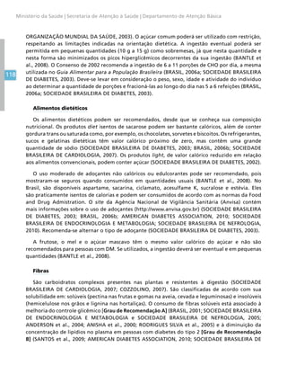 118
Ministério da Saúde | Secretaria de Atenção à Saúde | Departamento de Atenção Básica
ORGANIZAÇÃO MUNDIAL DA SAÚDE, 2003). O açúcar comum poderá ser utilizado com restrição,
respeitando as limitações indicadas na orientação dietética. A ingestão eventual poderá ser
permitida em pequenas quantidades (10 g a 15 g) como sobremesas, já que nesta quantidade e
nesta forma são minimizados os picos hiperglicêmicos decorrentes da sua ingestão (BANTLE et
al., 2008). O Consenso de 2002 recomenda a ingestão de 6 a 11 porções de CHO por dia, a mesma
utilizada no Guia Alimentar para a População Brasileira (BRASIL, 2006a; SOCIEDADE BRASILEIRA
DE DIABETES, 2003). Deve-se levar em consideração o peso, sexo, idade e atividade do indivíduo
ao determinar a quantidade de porções e fracioná-las ao longo do dia nas 5 a 6 refeições (BRASIL,
2006a; SOCIEDADE BRASILEIRA DE DIABETES, 2003).
Alimentos dietéticos
Os alimentos dietéticos podem ser recomendados, desde que se conheça sua composição
nutricional. Os produtos diet isentos de sacarose podem ser bastante calóricos, além de conter
gordura trans ou saturada como, por exemplo, os chocolates, sorvetes e biscoitos. Os refrigerantes,
sucos e gelatinas dietéticas têm valor calórico próximo de zero, mas contêm uma grande
quantidade de sódio (SOCIEDADE BRASILEIRA DE DIABETES, 2003; BRASIL, 2006b; SOCIEDADE
BRASILEIRA DE CARDIOLOGIA, 2007). Os produtos light, de valor calórico reduzido em relação
aos alimentos convencionais, podem conter açúcar (SOCIEDADE BRASILEIRA DE DIABETES, 2002).
O uso moderado de adoçantes não calóricos ou edulcorantes pode ser recomendado, pois
mostraram-se seguros quando consumidos em quantidades usuais (BANTLE et al., 2008). No
Brasil, são disponíveis aspartame, sacarina, ciclamato, acesulfame K, sucralose e estévia. Eles
são praticamente isentos de calorias e podem ser consumidos de acordo com as normas da Food
and Drug Admistration. O site da Agência Nacional de Vigilância Sanitária (Anvisa) contém
mais informações sobre o uso de adoçantes (http://www.anvisa.gov.br) (SOCIEDADE BRASILEIRA
DE DIABETES, 2003; BRASIL, 2006b; AMERICAN DIABETES ASSOCIATION, 2010; SOCIEDADE
BRASILEIRA DE ENDOCRINOLOGIA E METABOLOGIA; SOCIEDADE BRASILEIRA DE NEFROLOGIA,
2010). Recomenda-se alternar o tipo de adoçante (SOCIEDADE BRASILEIRA DE DIABETES, 2003).
A frutose, o mel e o açúcar mascavo têm o mesmo valor calórico do açúcar e não são
recomendados para pessoas com DM. Se utilizados, a ingestão deverá ser eventual e em pequenas
quantidades (BANTLE et al., 2008).
Fibras
São carboidratos complexos presentes nas plantas e resistentes à digestão (SOCIEDADE
BRASILEIRA DE CARDIOLOGIA, 2007; COZZOLINO, 2007). São classificadas de acordo com sua
solubilidade em: solúveis (pectina nas frutas e gomas na aveia, cevada e leguminosas) e insolúveis
(hemicelulose nos grãos e lignina nas hortaliças). O consumo de fibras solúveis está associado à
melhoria do controle glicêmico [Grau de Recomendação A] (BRASIL, 2001; SOCIEDADE BRASILEIRA
DE ENDOCRINOLOGIA E METABOLOGIA e SOCIEDADE BRASILEIRA DE NEFROLOGIA, 2005;
ANDERSON et al., 2004; ANISHA et al., 2000; RODRIGUES SILVA et al., 2005) e à diminuição da
concentração de lipídios no plasma em pessoas com diabetes do tipo 2 [Grau de Recomendação
B] (SANTOS et al., 2009; AMERICAN DIABETES ASSOCIATION, 2010; SOCIEDADE BRASILEIRA DE
 