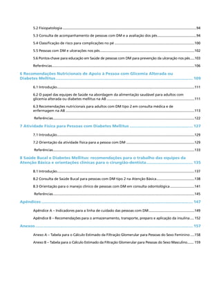 5.2 Fisiopatologia..........................................................................................................................................94
5.3 Consulta de acompanhamento de pessoas com DM e a avaliação dos pés.........................................94
5.4 Classificação de risco para complicações no pé...................................................................................100
5.5 Pessoas com DM e ulcerações nos pés..................................................................................................102
5.6 Pontos-chave para educação em Saúde de pessoas com DM para prevenção da ulceração nos pés......103
Referências...................................................................................................................................................106
6 Recomendações Nutricionais de Apoio à Pessoa com Glicemia Alterada ou
Diabetes Mellitus.................................................................................................................... 109
6.1 Introdução..............................................................................................................................................111
6.2 O papel das equipes de Saúde na abordagem da alimentação saudável para adultos com
glicemia alterada ou diabetes mellitus na AB...........................................................................................111
6.3 Recomendações nutricionais para adultos com DM tipo 2 em consulta médica e de
enfermagem na AB.....................................................................................................................................113
Referências..................................................................................................................................................122
7 Atividade Física para Pessoas com Diabetes Mellitus...................................................... 127
7.1 Introdução..............................................................................................................................................129
7.2 Orientação da atividade física para a pessoa com DM.......................................................................129
Referências..................................................................................................................................................133
8 Saúde Bucal e Diabetes Mellitus: recomendações para o trabalho das equipes da
Atenção Básica e orientações clínicas para o cirurgião-dentista........................................ 135
8.1 Introdução..............................................................................................................................................137
8.2 Consulta de Saúde Bucal para pessoas com DM tipo 2 na Atenção Básica........................................138
8.3 Orientação para o manejo clínico de pessoas com DM em consulta odontológica..........................141
Referências..................................................................................................................................................145
Apêndices................................................................................................................................ 147
Apêndice A – Indicadores para a linha de cuidado das pessoas com DM................................................149
Apêndice B – Recomendações para o armazenamento, transporte, preparo e aplicação da insulina..... 152
Anexos..................................................................................................................................... 157
Anexo A – Tabela para o Cálculo Estimado da Filtração Glomerular para Pessoas do Sexo Feminino.....158
Anexo B – Tabela para o Cálculo Estimado da Filtração Glomerular para Pessoas do Sexo Masculino........ 159
 