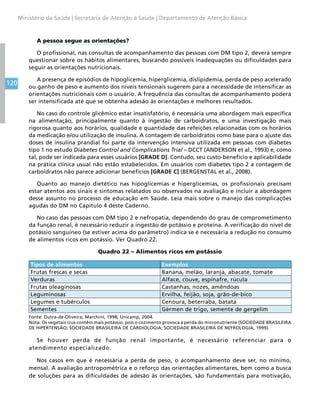 120
Ministério da Saúde | Secretaria de Atenção à Saúde | Departamento de Atenção Básica
A pessoa segue as orientações?
O profissional, nas consultas de acompanhamento das pessoas com DM tipo 2, deverá sempre
questionar sobre os hábitos alimentares, buscando possíveis inadequações ou dificuldades para
seguir as orientações nutricionais.
A presença de episódios de hipoglicemia, hiperglicemia, dislipidemia, perda de peso acelerado
ou ganho de peso e aumento dos níveis tensionais sugerem para a necessidade de intensificar as
orientações nutricionais com o usuário. A frequência das consultas de acompanhamento poderá
ser intensificada até que se obtenha adesão às orientações e melhores resultados.
No caso do controle glicêmico estar insatisfatório, é necessária uma abordagem mais específica
na alimentação, principalmente quanto à ingestão de carboidratos, e uma investigação mais
rigorosa quanto aos horários, qualidade e quantidade das refeições relacionadas com os horários
da medicação e/ou utilização de insulina. A contagem de carboidratos como base para o ajuste das
doses de insulina prandial foi parte da intervenção intensiva utilizada em pessoas com diabetes
tipo 1 no estudo Diabetes Control and Complications Trial – DCCT (ANDERSON et al., 1993) e, como
tal, pode ser indicada para esses usuários [GRADE D]. Contudo, seu custo-benefício e aplicabilidade
na prática clínica usual não estão estabelecidos. Em usuários com diabetes tipo 2 a contagem de
carboidratos não parece adicionar benefícios [GRADE C] (BERGENSTAL et al., 2008).
Quanto ao manejo dietético nas hipoglicemias e hiperglicemias, os profissionais precisam
estar atentos aos sinais e sintomas relatados ou observados na avaliação e incluir a abordagem
desse assunto no processo de educação em Saúde. Leia mais sobre o manejo das complicações
agudas do DM no Capítulo 4 deste Caderno.
No caso das pessoas com DM tipo 2 e nefropatia, dependendo do grau de comprometimento
da função renal, é necessário reduzir a ingestão de potássio e proteína. A verificação do nível de
potássio sanguíneo (se estiver acima do parâmetro) indica se é necessária a redução no consumo
de alimentos ricos em potássio. Ver Quadro 22.
Quadro 22 – Alimentos ricos em potássio
Tipos de alimentos Exemplos
Frutas frescas e secas Banana, melão, laranja, abacate, tomate
Verduras Alface, couve, espinafre, rúcula
Frutas oleaginosas Castanhas, nozes, amêndoas
Leguminosas Ervilha, feijão, soja, grão-de-bico
Legumes e tubérculos Cenoura, beterraba, batata
Sementes Gérmen de trigo, semente de gergelim
Fonte: Dutra-de-Oliveira; MarchinI, 1998; Unicamp, 2004.
Nota: Os vegetais crus contêm mais potássio, pois o cozimento provoca a perda do micronutriente (SOCIEDADE BRASILEIRA
DE HIPERTENSÃO; SOCIEDADE BRASILEIRA DE CARDIOLOGIA; SOCIEDADE BRASILEIRA DE NEFROLOGIA, 1999).
Se houver perda de função renal importante, é necessário referenciar para o
atendimento especializado.
Nos casos em que é necessária a perda de peso, o acompanhamento deve ser, no mínimo,
mensal. A avaliação antropométrica e o reforço das orientações alimentares, bem como a busca
de soluções para as dificuldades de adesão às orientações, são fundamentais para motivação,
 