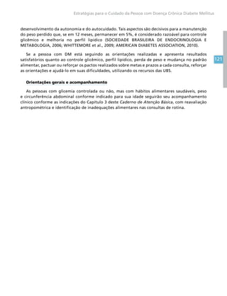 121
Estratégias para o Cuidado da Pessoa com Doença Crônica Diabete Mellitus
desenvolvimento da autonomia e do autocuidado. Tais aspectos são decisivos para a manutenção
do peso perdido que, se em 12 meses, permanecer em 5%, é considerado razoável para controle
glicêmico e melhoria no perfil lipídico (SOCIEDADE BRASILEIRA DE ENDOCRINOLOGIA E
METABOLOGIA, 2006; WHITTEMORE et al., 2009; AMERICAN DIABETES ASSOCIATION, 2010).
Se a pessoa com DM está seguindo as orientações realizadas e apresenta resultados
satisfatórios quanto ao controle glicêmico, perfil lipídico, perda de peso e mudança no padrão
alimentar, pactuar ou reforçar os pactos realizados sobre metas e prazos a cada consulta, reforçar
as orientações e ajudá-lo em suas dificuldades, utilizando os recursos das UBS.
Orientações gerais e acompanhamento
As pessoas com glicemia controlada ou não, mas com hábitos alimentares saudáveis, peso
e circunferência abdominal conforme indicado para sua idade seguirão seu acompanhamento
clínico conforme as indicações do Capítulo 3 deste Caderno de Atenção Básica, com reavaliação
antropométrica e identificação de inadequações alimentares nas consultas de rotina.
 