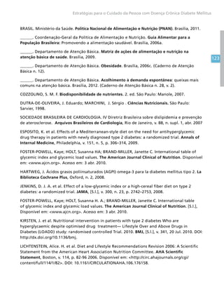 123
Estratégias para o Cuidado da Pessoa com Doença Crônica Diabete Mellitus
BRASIL. Ministério da Saúde. Política Nacional de Alimentação e Nutrição (PNAN). Brasília, 2011.
______. Coordenação-Geral da Política de Alimentação e Nutrição. Guia Alimentar para a
População Brasileira: Promovendo a alimentação saudável. Brasília, 2006a.
______. Departamento de Atenção Básica. Matriz de ações de alimentação e nutrição na
atenção básica de saúde. Brasília, 2009.
______. Departamento de Atenção Básica. Obesidade. Brasília, 2006c. (Caderno de Atenção
Básica n. 12).
______. Departamento de Atenção Básica. Acolhimento à demanda espontânea: queixas mais
comuns na atenção básica. Brasília, 2012. (Caderno de Atenção Básica n. 28, v. 2).
COZZOLINO, S. M. F. Biodisponibilidade de nutrientes. 2. ed. São Paulo: Manole, 2007.
DUTRA-DE-OLIVEIRA, J. Eduardo; MARCHINI, J. Sérgio . Ciências Nutricionais. São Paulo:
Sarvier, 1998.
SOCIEDADE BRASILEIRA DE CARDIOLOGIA. IV Diretriz Brasileira sobre dislipidemia e prevenção
de aterosclerose. Arquivos Brasileiros de Cardiologia, Rio de Janeiro, v. 88, n. supl. 1, abr. 2007
ESPOSITO, K. et al. Effects of a Mediterranean-style diet on the need for antihyperglycemic
drug therapy in patients with newly diagnosed type 2 diabetes: a randomized trial. Annals of
Internal Medicine, Philadelphia, v. 151, n. 5, p. 306–314, 2009.
FOSTER-POWELL, Kaye; HOLT, Susanna HA; BRAND-MILLER, Janette C. International table of
glycemic index and glycemic load values. The American Journal Clinical of Nutrition. Disponível
em: www.ajcn.org. Acesso em: 3 abr. 2010.
HARTWEG, J. Ácidos grasos poliinsaturados (AGPI) omega-3 para la diabetes mellitus tipo 2. La
Biblioteca Cochrane Plus, Oxford, n. 2, 2008.
JENKINS, D. J. A. et al. Effect of a low-glycemic index or a high-cereal fiber diet on type 2
diabetes: a randomized trial. JAMA, [S.l.], v. 300, n. 23, p. 2742–2753, 2008.
FOSTER-POWELL, Kaye; HOLT, Susanna H. A.; BRAND-MILLER, Janette C. International table
of glycemic index and glycemic load values. The American Journal Clinical of Nutrition. [S.l.],
Disponível em: www.ajcn.org. Acesso em: 3 abr. 2010.
KIRSTEN, J. et al. Nutritional intervention in patients with type 2 diabetes Who are
hyperglycaemic despite optimised drug treatment— Lifestyle Over and Above Drugs in
Diabetes (LOADD) study: randomised controlled Trial. 2010. BMJ, [S.l.], v. 341, 20 Jul. 2010. DOI:
http://dx.doi.org/10.1136/bmj.
LICHTENSTEIN, Alice. H. et al. Diet and Lifestyle Recommendations Revision 2006: A Scientific
Statement from the American Heart Association Nutrition Committee. AHA Scientific
Statement, Boston, v. 114, p. 82-96 2006. Disponível em: http://circ.ahajournals.org/cgi/
content/full/114/1/82. DOI: 10.1161/CIRCULATIONAHA.106.176158.
 