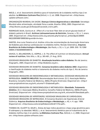 124
Ministério da Saúde | Secretaria de Atenção à Saúde | Departamento de Atenção Básica
NIELD, L. et al. Sesoramiento dietético para el tratamiento de la diabetes mellitus tipo 2 en
adultos. La Biblioteca Cochrane Plus,Oxford, n. 2, Jul. 2008. Disponível em: http://www.
update-software.com.
ORGANIZAÇÃO MUNDIAL DA SAÚDE. Doenças Crônico-degenerativas e obesidade: Estratégia
Mundial sobre alimentação, atividade física e saúde. Brasília: OPAS, 2003. Disponível em:
http://bvsms.saude.gov.br/bvs/publicacoes/d_cronic.pdf.
RODRIGUES SILVA, Cecilia et al . Effect of a rice bran fiber diet on serum glucose levels of
diabetic patients in Brazil. Archivos Latinoamericanos de Nutrición, Caracas, v. 55, n. 1, enero
2005. Disponível em: http://www.scielo.org.ve/scielo.php?script=sci_arttextpid=S0004-
06222005000100003lng=ennrm=iso.
SANTOS, Ana Luiza Teixeira et al. Análise crítica das recomendações da Associação Americana
de Diabetes para doença cardiovascular no diabetes melito. Revisão Sistemática. Arquivos
Brasileiros de Endocrinologia e Metabologia ,São Paulo, v. 53, n. 5, jul. 2009. DOI: 10.1590/
S0004-27302009000500018.
SAVICA, V.; BELLINGHIERI, G.; KOPPLE, J. D. The effect of nutrition on blood pressure. Annual
review of nutrition, Palo Alto, v. 30, p. 365-401, 21 Aug. 2010.
SOCIEDADE BRASILEIRA DE DIABETES. Atualização brasileira sobre diabetes. Rio de Janeiro:
Diagraphic, 2005. Disponível em: http://diabetes.org.br.
SOCIEDADE BRASILEIRA DE DIABETES. Consenso brasileiro sobre diabetes 2002: diagnóstico
e classificação do diabetes melito e tratamento do diabetes melito do tipo 2. Rio de Janeiro:
Diagraphic, 2003.
SOCIEDADE BRASILEIRA DE ENDOCRINOLOGIA E METABOLOGIA; SOCIEDADE BRASILEIRA DE
NEFROLOGIA. DIABETES MELLITUS: Recomendações Nutricionais. [S.l.]: Associação Médica
Brasileira; Conselho Federal de Medicina, 2005a (Projeto Diretrizes). Disponível em: http://
www.projetodiretrizes.org.br/4_volume/11-DiabetesR.pdf.
SOCIEDADE BRASILEIRA DE ENDOCRINOLOGIA E METABOLOGIA. Obesidade. Tratamento
dietético. [S.l.]: Associação Médica Brasileira; Conselho Federal de Medicina, 2005b (Projeto
Diretrizes). Disponível em: http://www.projetodiretrizes.org.br/4_volume/24-Obesidade.pdf.
SOCIEDADE BRASILEIRA DE HIPERTENSÃO; SOCIEDADE BRASILEIRA DE CARDIOLOGIA;
SOCIEDADE BRASILEIRA DE NEFROLOGIA. III Consenso Brasileiro de Hipertensão Arterial
Sistêmica. Arquivos Brasileiros de Endocrinologia e Metabologia, v. 43, n. 4. ago. 1999.
Disponível em: http://www.scielo.br/pdf/abem/v43n4/11752.pdf.
THOMAS DE, ELLIOTT EJ, BAUR L. Dietas de bajo índice glucémico o baja carga glucémica para
El sobrepeso y la obesidad. NIELD, L. et al. Sesoramiento dietético para el tratamiento de la
diabetes mellitus tipo 2 en adultos. La Biblioteca Cochrane Plus, Oxford, n. 2, 2008. Disponível
em: http://www.update-software.com
 