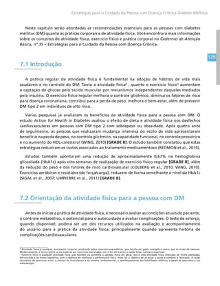 129
Estratégias para o Cuidado da Pessoa com Doença Crônica Diabete Mellitus
Neste capítulo serão abordadas as recomendações essenciais para as pessoas com diabetes
mellitus (DM) quanto às práticas corporais e de atividade física. Você encontrará mais informações
sobre os conceitos de atividade física, exercício físico e prática corporal no Cadernos de Atenção
Básica, nº 35 – Estratégias para o Cuidado da Pessoa com Doença Crônica.
7.1 Introdução
A prática regular de atividade física é fundamental na adoção de hábitos de vida mais
saudáveis e no controle do DM. Tanto a atividade física4
, quanto o exercício físico5
aumentam
a captação de glicose pelo tecido muscular por mecanismos independentes daqueles mediados
pela insulina. O exercício físico regular melhora o controle glicêmico, diminui os fatores de risco
para doença coronariana, contribui para a perda de peso, melhora o bem-estar, além de prevenir
DM tipo 2 em indivíduos de alto risco.
Várias pesquisas já avaliaram os benefícios da atividade física para a pessoa com DM. O
estudo Action for Health in Diabetes avaliou o efeito de dieta e atividade física nos desfechos
cardiovasculares em pessoas com DM tipo 2 com sobrepeso ou obesidade. Após quatro anos
de seguimento, as pessoas que realizaram mudança intensiva do estilo de vida apresentaram
benefício na perda de peso, no controle glicêmico, na capacidade funcional, no controle pressórico
e no aumento do HDL-colesterol (WING, 2010) [GRADE B]. O estudo também constatou que estas
estratégias reduziram os custos associados ao tratamento medicamentoso (REDMON et al., 2010).
Estudos também apontaram uma redução de aproximadamente 0,67% na hemoglobina
glicosilada (HbA1c) após oito semanas de realização de exercício físico regular [GRADE B], além
da redução do peso e dos fatores de risco cardiovascular (COLBERG et al., 2010; WING, 2010).
Exercícios aeróbicos e resistidos (de força/carga), reduzem de forma semelhante o nível da HbA1c
(SIGAL et al., 2007; UMPIERRE et al., 2011) [GRADE B].
7.2 Orientação da atividade física para a pessoa com DM
Antes de iniciar a prática de atividade física, é necessário avaliar as condições atuais do paciente,
o controle metabólico, o potencial para o autocuidado e avaliar complicações. O teste de esforço,
quando disponível, poderá ser um dos recursos utilizados na avaliação e acompanhamento
do usuário para a prática da atividade física, principalmente quando apresenta história de
complicações cardiovasculares.
4
Atividade física é qualquer movimento corporal, produzido pelos músculos esqueléticos, que resulte em gasto energético maior que os níveis de repouso.
Modernamente, o termo refere-se em especial aos exercícios executados com o fim de manter a saúde física, mental e espiritual.
5
Exercício físico é qualquer atividade física que mantém ou aumenta a aptidão física em geral, isto é uma atividade física realizada de forma planejada,
estruturada e de forma repetitiva, com o objetivo de melhorar a performance física. Pode ter o objetivo de alcançar a saúde e também a recreação. A razão
da prática de exercícios inclui: o reforço da musculatura e do sistema cardiovascular, o aperfeiçoamento das habilidades atléticas, a perda de peso e/ou a sua
manutenção.
 