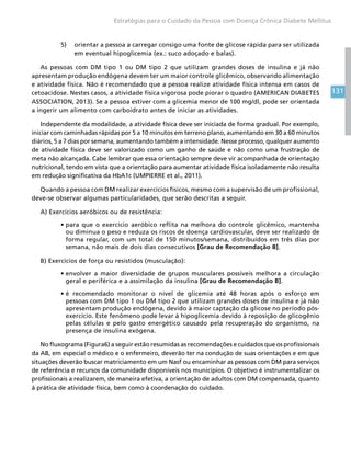 131
Estratégias para o Cuidado da Pessoa com Doença Crônica Diabete Mellitus
5)	 orientar a pessoa a carregar consigo uma fonte de glicose rápida para ser utilizada
em eventual hipoglicemia (ex.: suco adoçado e balas).
As pessoas com DM tipo 1 ou DM tipo 2 que utilizam grandes doses de insulina e já não
apresentam produção endógena devem ter um maior controle glicêmico, observando alimentação
e atividade física. Não é recomendado que a pessoa realize atividade física intensa em casos de
cetoacidose. Nestes casos, a atividade física vigorosa pode piorar o quadro (AMERICAN DIABETES
ASSOCIATION, 2013). Se a pessoa estiver com a glicemia menor de 100 mg/dl, pode ser orientada
a ingerir um alimento com carboidrato antes de iniciar as atividades.
Independente da modalidade, a atividade física deve ser iniciada de forma gradual. Por exemplo,
iniciar com caminhadas rápidas por 5 a 10 minutos em terreno plano, aumentando em 30 a 60 minutos
diários, 5 a 7 dias por semana, aumentando também a intensidade. Nesse processo, qualquer aumento
de atividade física deve ser valorizado como um ganho de saúde e não como uma frustração de
meta não alcançada. Cabe lembrar que essa orientação sempre deve vir acompanhada de orientação
nutricional, tendo em vista que a orientação para aumentar atividade física isoladamente não resulta
em redução significativa da HbA1c (UMPIERRE et al., 2011).
Quando a pessoa com DM realizar exercícios físicos, mesmo com a supervisão de um profissional,
deve-se observar algumas particularidades, que serão descritas a seguir.
A) Exercícios aeróbicos ou de resistência:
•	para que o exercício aeróbico reflita na melhora do controle glicêmico, mantenha
ou diminua o peso e reduza os riscos de doença cardiovascular, deve ser realizado de
forma regular, com um total de 150 minutos/semana, distribuídos em três dias por
semana, não mais de dois dias consecutivos [Grau de Recomendação B].
B) Exercícios de força ou resistidos (musculação):
•	envolver a maior diversidade de grupos musculares possíveis melhora a circulação
geral e periférica e a assimilação da insulina [Grau de Recomendação B].
•	é recomendado monitorar o nível de glicemia até 48 horas após o esforço em
pessoas com DM tipo 1 ou DM tipo 2 que utilizam grandes doses de insulina e já não
apresentam produção endógena, devido à maior captação da glicose no período pós-
exercício. Este fenômeno pode levar à hipoglicemia devido à reposição de glicogênio
pelas células e pelo gasto energético causado pela recuperação do organismo, na
presença de insulina exógena.
No fluxograma (Figura6) a seguir estão resumidas as recomendações e cuidados que os profissionais
da AB, em especial o médico e o enfermeiro, deverão ter na condução de suas orientações e em que
situações deverão buscar matriciamento em um Nasf ou encaminhar as pessoas com DM para serviços
de referência e recursos da comunidade disponíveis nos municípios. O objetivo é instrumentalizar os
profissionais a realizarem, de maneira efetiva, a orientação de adultos com DM compensada, quanto
à prática de atividade física, bem como à coordenação do cuidado.
 