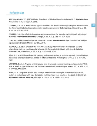 133
Estratégias para o Cuidado da Pessoa com Doença Crônica Diabete Mellitus
Referências
AMERICAN DIABETES ASSOCIATION. Standards of Medical Care in Diabetes-2013. Diabetes Care,
Alexandria, v. 36, n. suppl. 1, 2013.
COLBERG, S. R. et al. Exercise and type 2 diabetes: the American College of Sports Medicine and
the American Diabetes Association: joint position statement. Diabetes Care, Alexandria, v. 33,
n. 12, p.e147–167, 2010.
COLBERG, S. R. Use of clinical practice recommendations for exercise by individuals with type 1
diabetes. The Diabetes Educator, Chicago, v. 26, n. 2, p. 265-71, Mar. 2000.
CURITIBA. Secretaria Municipal de Saúde de Curitiba. Diabete Melito tipo 2: diretriz de atenção
à pessoa com Diabete Melito. Curitiba, 2010.
REDMON, J. B. et al. Effect of the look AHEAD study intervention on medication use and
related cost to treat cardiovascular disease risk factors in individuals with type 2 diabetes.
Diabetes Care, Alexandria, v. 33, n. 6, p. 1153–1158, 2010.
SIGAL, R. J. et al. Effects of aerobic training, resistance training, or both on glycemic control in type
2 diabetes: a randomized trial. Annals of Internal Medicine, Philadelphia, v. 147, v. 6, p. 357–369,
2007.
UMPIERRE, D. et al. Physical activity advice only structured exercise training and association With
HbA1C levels in type 2 diabetes – A sistematic review and meta-analysis. JAMA, [S.l.], v. 305, n. 17,
p. 1790-99, May 2011.
WING, R. R. Long-term effects of a lifestyle intervention on weight and cardiovascular risk
factors in individuals with type 2 diabetes mellitus: four-year results of the Look AHEAD trial.
Archives of internal medicine, Chicago, v. 170, n. 17, p. 1566–1575, 2010.
 