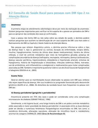 138
Ministério da Saúde | Secretaria de Atenção à Saúde | Departamento de Atenção Básica
8.2 Consulta de Saúde Bucal para pessoas com DM tipo 2 na
Atenção Básica
Anamnese
A primeira etapa do atendimento odontológico dá-se por meio da realização da anamnese.
Existem perguntas importantes para verificar se há suspeita de a pessoa ser portadora de DM e
para se apropriar das condições dos casos já confirmados.
Caso a pessoa não tenha DM ou não saiba sobre seu estado de saúde, o dentista poderá
realizar perguntas que auxiliem na identificação de um caso suspeito de DM. Leia mais sobre o
Rastreamento do DM no Capítulo 2 deste Caderno de Atenção Básica.
Nas pessoas que relatam diagnóstico prévio, o dentista precisa informar-se sobre o tipo
da doença (tipo 1, tipo 2, gestacional ou outros), duração da enfermidade, terapia (dieta,
insulina, hipoglicemiantes, horário da última dose desses medicamentos), horário da última
refeição, o nível de controle metabólico (por meio da hemoglobina glicada), presença de
complicações secundárias da doença (nefropatia, neuropatia, retinopatia, doença cardiovascular,
doença vascular periférica, hipotireoidismo, dislipidemia e hipertensão arterial), sintomas de
hipoglicemia, história de hospitalização e cetoacidose, infecções sistêmicas (febre, mal-estar,
uso de antibióticos, anti-inflamatórios e analgésicos) e medicamentos para tratar complicações
associadas ao DM. Também é importante questionar sobre o uso de álcool (causa de hipoglicemia)
e tabagismo (SOUSA et al., 2003).
Exame físico
Deve-se atentar para as manifestações bucais observadas na pessoa com DM que, embora
não sejam específicas da doença, têm sua incidência ou progressão favorecida pelo descontrole
glicêmico (ALVES et al., 2006). Os distúrbios da cavidade bucal mais frequentes na pessoa com
DM são:
A) Doença periodontal (gengivite e periodontite)
Encontra-se presente em 75% dos casos e pode ser considerada como uma complicação
microvascular do diabetes (GRANT-THEULE, 1996).
Geralmente, a má higiene bucal, uma longa história de DM e um pobre controle metabólico
estão associados à maior gravidade da doença periodontal. A associação entre as duas doenças
pode ser devida a numerosos fenômenos fisiopatológicos encontrados no DM, tais como: a
resistência diminuída, alterações vasculares, alteração da microflora bucal e metabolismo
anormal do colágeno (VERNILLO, 2003) [Grau de Recomendação D].
 