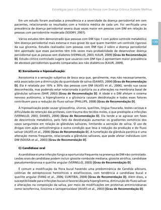 139
Estratégias para o Cuidado da Pessoa com Doença Crônica Diabete Mellitus
Em um estudo foram avaliadas a prevalência e a severidade da doença periodontal em cem
pacientes, relacionando os resultados com a história médica de cada um. Foi verificada uma
prevalência de doença periodontal severa duas vezes maior em pessoas com DM em relação às
pessoas com periodontite moderada (SOORY, 2007).
Vários estudos têm demonstrado que pessoas com DM tipo 1 com pobre controle metabólico
têm doença periodontal mais extensa e mais grave do que quem mantêm um controle rigoroso
da sua glicemia. Estudos realizados com pessoas com DM tipo 2 sobre a doença periodontal
têm apontado que esses pacientes têm três vezes mais probabilidade de desenvolver doença
periodontal que as pessoas sem diabetes (VERNILLO, 2003; KAUR, 2009) [Grau de Recomendação
D]. Estudo clínico controlado sugere que usuários com DM tipo 2 apresentam maior prevalência
de abcessos periodontais quando comparados aos não diabéticos (KAUR, 2009).
B) Xerostomia e hipossalivação:
Xerostomia é a sensação subjetiva de boca seca que, geralmente, mas não necessariamente,
está associada com a diminuição da quantidade de saliva (DAWES, 2004) [Grau de Recomendação
D]. Ela é relatada por 10% a 30% das pessoas com DM (ALVES et al., 2006), sendo sua causa
desconhecida, mas podendo estar relacionada à poliúria ou a alterações na membrana basal de
glândulas salivares (SHIP, 2003) [Grau de Recomendação D]. A idade e o DM afetam o sistema
nervoso autônomo, a hiperglicemia e a glicosúria causam desidratação e todos esses fatores
contribuem para a redução do fluxo salivar (PHILLIPS, 2008) [Grau de Recomendação D].
A hipossalivação pode causar glossodinia, úlceras, queilites, língua fissurada, lesões cariosas e
dificuldade de retenção das próteses, com trauma dos tecidos moles, o que predispõe a infecções
(VERNILLO, 2003; DAWES, 2004) [Grau de Recomendação D]. Ela tende a se agravar em fases
de descontrole metabólico, pelo fato da desidratação aumentar os gradientes osmóticos dos
vasos sanguíneos em relação às glândulas salivares, limitando a secreção de saliva. O uso de
drogas com ação anticolinérgica é outra condição que leva à redução da produção e do fluxo
salivar (ALVES et al., 2006) [Grau de Recomendação D]. A tumefação da glândula parótica é uma
alteração menos frequente, relacionada a glândulas salivares, que pode afetar indivíduos com
DM (SOUSA et al., 2003) [Grau de Recomendação D].
C) Candidíase oral
A candidíase é uma infecção fúngica oportunista frequente na presença de DM não controlado.
Lesões orais de candidíase podem incluir glossite romboide mediana, glossite atrófica, candidíase
pseudomembranosa e queilite angular (VERNILLO, 2003) [Grau de Recomendação D].
É comum a modificação da flora bucal havendo uma predominância de Candida albicans,
colônias de estreptococos hemolíticos e estafilococos, com tendência a candidíase bucal e
queilite angular (FANG et al., 2006; CURITIBA, 2004) [Grau de Recomendação D]. Além disso, a
susceptibilidade para infecções bucais é favorecida pela hiperglicemia, diminuição do fluxo salivar
e alterações na composição da saliva, por meio de modificações em proteínas antimicrobianas
como lactoferrina, lizozima e lactoperoxidase (ALVES et al., 2003) [Grau de Recomendação D].
 