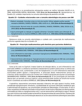 143
Estratégias para o Cuidado da Pessoa com Doença Crônica Diabete Mellitus
geralmente altos e os procedimentos estressantes podem ser melhor tolerados (ALVES et al.,
2006; ASOCIACIÓN DENTAL MEXICANA, 1999) [Grau de Recomendação D]. Apresentam-se, no
Quadro 23, cuidados importantes na consulta odontológica do paciente com DM.
Quadro 23 – Cuidados relacionados com a consulta odontológica da pessoa com DM
• Reduzir ansiedade: Consultas curtas no início da manhã. Utilizar sedação auxiliar quando
necessária (AMARAL; RAMOS; FERREIRA, 2006; ALVES et al., 2006) [Grau de Recomendação D].
• Alimentação: Normal antes da consulta (AMARAL; RAMOS; FERREIRA, 2006; SOUSA et al.,
2003) [Grau de Recomendação D].
• Jejum prolongado ou redução na ingestão alimentar: Consultar médico para alteração de
hipoglicemiante ou insulina (VERNILLO, 2003; ALVES et al., 2006) [Grau de Recomendação D].
Fonte: DAB/SAS/MS.
Destaca-se ainda na consulta odontológica o cuidado com a prescrição de medicamentos
conforme sugestão descrita no Quadro 24.
Quadro 24 – Prescrição medicamentosa pelo dentista para pacientes diabéticos
• Anti-inflamatórios não esteroides e cefalexina: potencializam efeito de hipoglicemiantes
orais (WANNMACHER; FERREIRA, 1999) [Grau de Recomendação D].
• Anti-inflamatórios esteroides: aumentam hiperglicemia (WANNMACHER; FERREIRA, 1999)
[Grau de Recomendação D].
• Vasoconstritores adrenérgicos: hiperglicemiante (contraindicação em DM não controlado)
(WANNMACHER; FERREIRA, 1999) [Grau de Recomendação D].
Fonte: DAB/SAS/MS.
Como já foi visto no Capítulo 3 deste Caderno de Atenção Básica, os anti-inflamatórios não
esteroides (AINES) e a cefalexina (antibiótico betalactâmico) podem potencializar os efeitos dos
hipoglicemiantes orais, aumentando o risco de hipoglicemia e os anti-inflamatórios esteroides
(corticoides) podem agravar a hiperglicemia. A prescrição desses medicamentos precisa ser
criteriosa, sendo necessário entrar em contato com o médico da equipe para ajustar sua posologia
(WANNMACHER; FERREIRA, 1999) [Grau de Recomendação D]. O uso prolongado de esteroides
tópicos (por um período contínuo superior a duas semanas) pode resultar em atrofia da mucosa
bucal e candidíase secundária (VERNILLO, 2003) [Grau de Recomendação D].
A epinefrina, vasoconstritor comumente associado à lidocaína, tem ação oposta à insulina, sendo
considerada hiperglicemiante. Entretanto, a probabilidade de ocorrerem alterações metabólicas após
a administração de epinefrina, nas concentrações utilizadas em Odontologia, é muito baixa. O risco é
maiornaspessoascomDMnãocontroladoenasquefazemusodeinsulina.Naquelescomdoençaestável,
controlados por dieta ou hipoglicemiantes orais, o uso de vasoconstritor adrenérgico é seguro. Pessoas
que usam insulina e são estáveis podem se beneficiar de pequenas doses de vasoconstritor. A presença de
DM não controlado é uma contraindicação absoluta ao uso de vasoconstritores adrenérgicos associados
 