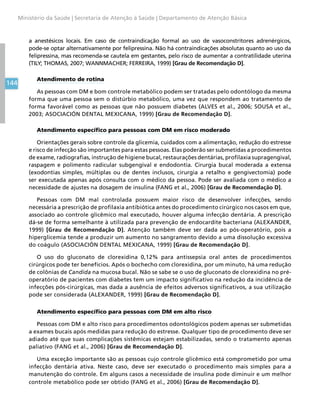144
Ministério da Saúde | Secretaria de Atenção à Saúde | Departamento de Atenção Básica
a anestésicos locais. Em caso de contraindicação formal ao uso de vasoconstritores adrenérgicos,
pode-se optar alternativamente por felipressina. Não há contraindicações absolutas quanto ao uso da
felipressina, mas recomenda-se cautela em gestantes, pelo risco de aumentar a contratilidade uterina
(TILY; THOMAS, 2007; WANNMACHER; FERREIRA, 1999) [Grau de Recomendação D].
Atendimento de rotina
As pessoas com DM e bom controle metabólico podem ser tratadas pelo odontólogo da mesma
forma que uma pessoa sem o distúrbio metabólico, uma vez que respondem ao tratamento de
forma favorável como as pessoas que não possuem diabetes (ALVES et al., 2006; SOUSA et al.,
2003; ASOCIACIÓN DENTAL MEXICANA, 1999) [Grau de Recomendação D].
Atendimento específico para pessoas com DM em risco moderado
Orientações gerais sobre controle da glicemia, cuidados com a alimentação, redução do estresse
e risco de infecção são importantes para estas pessoas. Elas poderão ser submetidas a procedimentos
de exame, radiografias, instrução de higiene bucal, restaurações dentárias, profilaxia supragengival,
raspagem e polimento radicular subgengival e endodontia. Cirurgia bucal moderada a extensa
(exodontias simples, múltiplas ou de dentes inclusos, cirurgia a retalho e gengivectomia) pode
ser executada apenas após consulta com o médico da pessoa. Pode ser avaliada com o médico a
necessidade de ajustes na dosagem de insulina (FANG et al., 2006) [Grau de Recomendação D].
Pessoas com DM mal controlada possuem maior risco de desenvolver infecções, sendo
necessária a prescrição de profilaxia antibiótica antes do procedimento cirúrgico nos casos em que,
associado ao controle glicêmico mal executado, houver alguma infecção dentária. A prescrição
dá-se de forma semelhante à utilizada para prevenção de endocardite bacteriana (ALEXANDER,
1999) [Grau de Recomendação D]. Atenção também deve ser dada ao pós-operatório, pois a
hiperglicemia tende a produzir um aumento no sangramento devido a uma dissolução excessiva
do coágulo (ASOCIACIÓN DENTAL MEXICANA, 1999) [Grau de Recomendação D].
O uso do gluconato de clorexidina 0,12% para antissepsia oral antes de procedimentos
cirúrgicos pode ter benefícios. Após o bochecho com clorexidina, por um minuto, há uma redução
de colônias de Candida na mucosa bucal. Não se sabe se o uso de gluconato de clorexidina no pré-
operatório de pacientes com diabetes tem um impacto significativo na redução da incidência de
infecções pós-cirúrgicas, mas dada a ausência de efeitos adversos significativos, a sua utilização
pode ser considerada (ALEXANDER, 1999) [Grau de Recomendação D].
Atendimento específico para pessoas com DM em alto risco
Pessoas com DM e alto risco para procedimentos odontológicos podem apenas ser submetidas
a exames bucais após medidas para redução do estresse. Qualquer tipo de procedimento deve ser
adiado até que suas complicações sistêmicas estejam estabilizadas, sendo o tratamento apenas
paliativo (FANG et al., 2006) [Grau de Recomendação D].
Uma exceção importante são as pessoas cujo controle glicêmico está comprometido por uma
infecção dentária ativa. Neste caso, deve ser executado o procedimento mais simples para a
manutenção do controle. Em alguns casos a necessidade de insulina pode diminuir e um melhor
controle metabólico pode ser obtido (FANG et al., 2006) [Grau de Recomendação D].
 