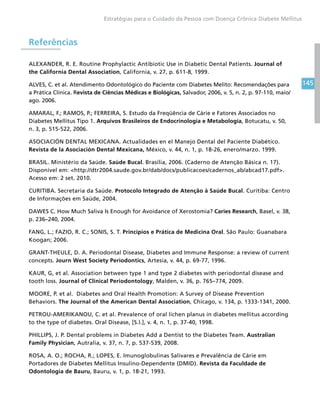 145
Estratégias para o Cuidado da Pessoa com Doença Crônica Diabete Mellitus
Referências
ALEXANDER, R. E. Routine Prophylactic Antibiotic Use in Diabetic Dental Patients. Journal of
the California Dental Association, California, v. 27, p. 611-8, 1999.
ALVES, C. et al. Atendimento Odontológico do Paciente com Diabetes Melito: Recomendações para
a Prática Clínica. Revista de Ciências Médicas e Biológicas, Salvador, 2006, v. 5, n. 2, p. 97-110, maio/
ago. 2006.
AMARAL, F.; RAMOS, P.; FERREIRA, S. Estudo da Freqüência de Cárie e Fatores Associados no
Diabetes Mellitus Tipo 1. Arquivos Brasileiros de Endocrinologia e Metabologia, Botucatu, v. 50,
n. 3, p. 515-522, 2006.
ASOCIACIÓN DENTAL MEXICANA. Actualidades en el Manejo Dental del Paciente Diabético.
Revista de la Asociación Dental Mexicana, México, v. 44, n. 1, p. 18-26, enero/marzo. 1999.
BRASIL. Ministério da Saúde. Saúde Bucal. Brasília, 2006. (Caderno de Atenção Básica n. 17).
Disponível em: http://dtr2004.saude.gov.br/dab/docs/publicacoes/cadernos_ab/abcad17.pdf.
Acesso em: 2 set. 2010.
CURITIBA. Secretaria da Saúde. Protocolo Integrado de Atenção à Saúde Bucal. Curitiba: Centro
de Informações em Saúde, 2004.
DAWES C. How Much Saliva Is Enough for Avoidance of Xerostomia? Caries Research, Basel, v. 38,
p. 236–240, 2004.
FANG, L.; FAZIO, R. C.; SONIS, S. T. Princípios e Prática de Medicina Oral. São Paulo: Guanabara
Koogan; 2006.
GRANT-THEULE, D. A. Periodontal Disease, Diabetes and Immune Response: a review of current
concepts. Journ West Society Periodontics, Artesia, v. 44, p. 69-77, 1996.
KAUR, G, et al. Association between type 1 and type 2 diabetes with periodontal disease and
tooth loss. Journal of Clinical Periodontology, Malden, v. 36, p. 765–774, 2009.
MOORE, P. et al. Diabetes and Oral Health Promotion: A Survey of Disease Prevention
Behaviors. The Journal of the American Dental Association, Chicago, v. 134, p. 1333-1341, 2000.
PETROU-AMERIKANOU, C. et al. Prevalence of oral lichen planus in diabetes mellitus according
to the type of diabetes. Oral Disease, [S.l.], v. 4, n. 1, p. 37-40, 1998.
PHILLIPS, J. P. Dental problems in Diabetes Add a Dentist to the Diabetes Team. Australian
Family Physician, Autralia, v. 37, n. 7, p. 537-539, 2008.
ROSA, A. O.; ROCHA, R.; LOPES, E. Imunoglobulinas Salivares e Prevalência de Cárie em
Portadores de Diabetes Mellitus Insulino-Dependente (DMID). Revista da Faculdade de
Odontologia de Bauru, Bauru, v. 1, p. 18-21, 1993.
 