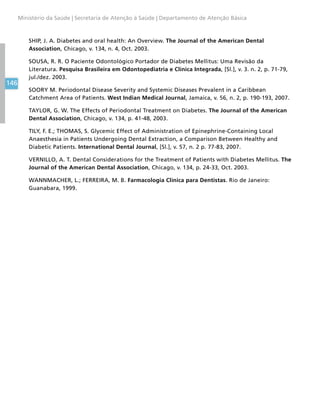 146
Ministério da Saúde | Secretaria de Atenção à Saúde | Departamento de Atenção Básica
SHIP, J. A. Diabetes and oral health: An Overview. The Journal of the American Dental
Association, Chicago, v. 134, n. 4, Oct. 2003.
SOUSA, R. R. O Paciente Odontológico Portador de Diabetes Mellitus: Uma Revisão da
Literatura. Pesquisa Brasileira em Odontopediatria e Clínica Integrada, [Sl.], v. 3. n. 2, p. 71-79,
jul./dez. 2003.
SOORY M. Periodontal Disease Severity and Systemic Diseases Prevalent in a Caribbean
Catchment Area of Patients. West Indian Medical Journal, Jamaica, v. 56, n. 2, p. 190-193, 2007.
TAYLOR, G. W. The Effects of Periodontal Treatment on Diabetes. The Journal of the American
Dental Association, Chicago, v. 134, p. 41-48, 2003.
TILY, F. E.; THOMAS, S. Glycemic Effect of Administration of Epinephrine-Containing Local
Anaesthesia in Patients Undergoing Dental Extraction, a Comparison Between Healthy and
Diabetic Patients. International Dental Journal, [Sl.], v. 57, n. 2 p. 77-83, 2007.
VERNILLO, A. T. Dental Considerations for the Treatment of Patients with Diabetes Mellitus. The
Journal of the American Dental Association, Chicago, v. 134, p. 24-33, Oct. 2003.
WANNMACHER, L.; FERREIRA, M. B. Farmacologia Clínica para Dentistas. Rio de Janeiro:
Guanabara, 1999.
 