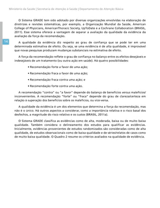 14
Ministério da Saúde | Secretaria de Atenção à Saúde | Departamento de Atenção Básica
O Sistema GRADE tem sido adotado por diversas organizações envolvidas na elaboração de
diretrizes e revisões sistemáticas, por exemplo, a Organização Mundial da Saúde, American
College of Physicians, AmericanThoracic Society, UpToDate e a Cochrane Collaboration (BRASIL,
2011). Esse sistema oferece a vantagem de separar a avaliação da qualidade da evidência da
avaliação da força da recomendação.
A qualidade da evidência diz respeito ao grau de confiança que se pode ter em uma
determinada estimativa de efeito. Ou seja, se uma evidência é de alta qualidade, é improvável
que novas pesquisas produzam mudanças substanciais na estimativa de efeito.
A força da recomendação reflete o grau de confiança no balanço entre os efeitos desejáveis e
indesejáveis de um tratamento (ou outra ação em saúde). Há quatro possibilidades:
•	Recomendação forte a favor de uma ação;
•	Recomendação fraca a favor de uma ação;
•	Recomendação fraca contra uma ação; e
•	Recomendação forte contra uma ação.
A recomendação “contra” ou “a favor” depende do balanço de benefícios versus malefícios/
inconvenientes. A recomendação “forte” ou “fraca” depende do grau de clareza/certeza em
relação à superação dos benefícios sobre os malefícios, ou vice-versa.
A qualidade da evidência é um dos elementos que determina a força da recomendação, mas
não é o único. Há outros aspectos a considerar, como a importância relativa e o risco basal dos
desfechos, a magnitude do risco relativo e os custos (BRASIL, 2011a).
O Sistema GRADE classifica as evidências como de alta, moderada, baixa ou de muito baixa
qualidade. Também considera o delineamento dos estudos para qualificar as evidências.
Inicialmente, evidências provenientes de estudos randomizados são consideradas como de alta
qualidade, de estudos observacionais como de baixa qualidade e de séries/relatos de casos como
de muito baixa qualidade. O Quadro 2 resume os critérios avaliados na qualidade de evidência.
 