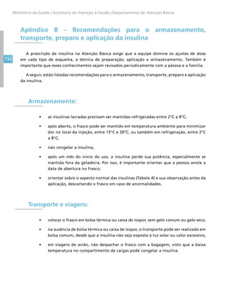 152
Ministério da Saúde | Secretaria de Atenção à Saúde | Departamento de Atenção Básica
Apêndice B – Recomendações para o armazenamento,
transporte, preparo e aplicação da insulina
A prescrição de insulina na Atenção Básica exige que a equipe domine os ajustes de dose
em cada tipo de esquema, a técnica de preparação, aplicação e armazenamento. Também é
importante que esses conhecimentos sejam revisados periodicamente com a pessoa e a família.
A seguir, estão listadas recomendações para o armazenamento, transporte, preparo e aplicação
da insulina.
Armazenamento:
•	 as insulinas lacradas precisam ser mantidas refrigeradas entre 2°C a 8°C;
•	 após aberto, o frasco pode ser mantido em temperatura ambiente para minimizar
dor no local da injeção, entre 15°C e 30°C, ou também em refrigeração, entre 2°C
a 8°C;
•	 não congelar a insulina;
•	 após um mês do início do uso, a insulina perde sua potência, especialmente se
mantida fora da geladeira. Por isso, é importante orientar que a pessoa anote a
data de abertura no frasco;
•	 orientar sobre o aspecto normal das insulinas (Tabela 4) e sua observação antes da
aplicação, descartando o frasco em caso de anormalidades.
Transporte e viagens:
•	 colocar o frasco em bolsa térmica ou caixa de isopor, sem gelo comum ou gelo seco;
•	 na ausência de bolsa térmica ou caixa de isopor, o transporte pode ser realizado em
bolsa comum, desde que a insulina não seja exposta à luz solar ou calor excessivo;
•	 em viagens de avião, não despachar o frasco com a bagagem, visto que a baixa
temperatura no compartimento de cargas pode congelar a insulina.
 