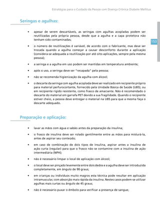 153
Estratégias para o Cuidado da Pessoa com Doença Crônica Diabete Mellitus
Seringas e agulhas:
•	 apesar de serem descartáveis, as seringas com agulhas acopladas podem ser
reutilizadas pela própria pessoa, desde que a agulha e a capa protetora não
tenham sido contaminadas;
•	 o número de reutilizações é variável, de acordo com o fabricante, mas deve ser
trocada quando a agulha começar a causar desconforto durante a aplicação
(considera-se adequada a reutilização por até oito aplicações, sempre pela mesma
pessoa);
•	 a seringa e a agulha em uso podem ser mantidas em temperatura ambiente;
•	 após o uso, a seringa deve ser “recapada” pela pessoa;
•	 não se recomenda higienização da agulha com álcool;
•	 o descarte da seringa com agulha acoplada deve ser realizado em recipiente próprio
para material perfurocortante, fornecido pela Unidade Básica de Saúde (UBS), ou
em recipiente rígido resistente, como frasco de amaciante. Não é recomendado o
descarte do material em garrafa PET devido a sua fragilidade. Quando o recipiente
estiver cheio, a pessoa deve entregar o material na UBS para que a mesma faça o
descarte adequado.
Preparação e aplicação:
•	 lavar as mãos com água e sabão antes da preparação da insulina;
•	 o frasco de insulina deve ser rolado gentilmente entre as mãos para misturá-la,
antes de aspirar seu conteúdo;
•	 em caso de combinação de dois tipos de insulina, aspirar antes a insulina de
ação curta (regular) para que o frasco não se contamine com a insulina de ação
intermediária (NPH);
•	 não é necessário limpar o local de aplicação com álcool;
•	 o local deve ser pinçado levemente entre dois dedos e a agulha deve ser introduzida
completamente, em ângulo de 90 graus;
•	 em crianças ou indivíduos muito magros esta técnica pode resultar em aplicação
intramuscular, com absorção mais rápida da insulina. Nestes casos podem-se utilizar
agulhas mais curtas ou ângulo de 45 graus;
•	 não é necessário puxar o êmbolo para verificar a presença de sangue;
 