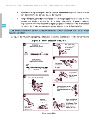 154
Ministério da Saúde | Secretaria de Atenção à Saúde | Departamento de Atenção Básica
•	 esperar cinco segundos após a aplicação antes de se retirar a agulha do subcutâneo,
para garantir injeção de toda a dose de insulina;
•	 é importante mudar sistematicamente o local de aplicação de insulina de modo a
manter uma distância mínima de 1,5 cm entre cada injeção. Orientar a pessoa a
organizar um esquema de administração que previna reaplicação no mesmo local
em menos de 15 a 20 dias, para prevenção da ocorrência de lipodistrofia.
Para mais informações, acesse o site www.saude.gov.br/autocuidado e veja a seção “Estou
fazendo correto?”
As figuras 8 e 9 ilustram a preparação adequada da insulina e os locais de rodízio para a insulina.
Figura 8 – Como preparar a insulina
Fonte: BRASIL, 2006.
 